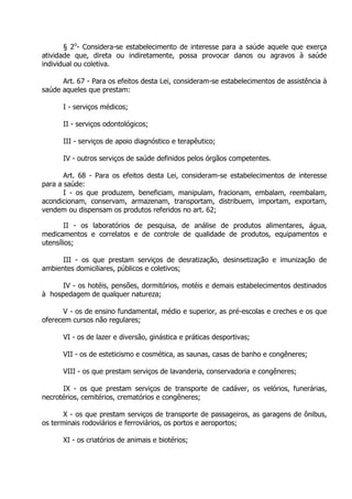 § 2o- Considera-se estabelecimento de interesse para a saúde aquele que exerça
atividade que, direta ou indiretamente, possa provocar danos ou agravos à saúde
individual ou coletiva.
Art. 67 - Para os efeitos desta Lei, consideram-se estabelecimentos de assistência à
saúde aqueles que prestam:
I - serviços médicos;
II - serviços odontológicos;
III - serviços de apoio diagnóstico e terapêutico;
IV - outros serviços de saúde definidos pelos órgãos competentes.
Art. 68 - Para os efeitos desta Lei, consideram-se estabelecimentos de interesse
para a saúde:
I - os que produzem, beneficiam, manipulam, fracionam, embalam, reembalam,
acondicionam, conservam, armazenam, transportam, distribuem, importam, exportam,
vendem ou dispensam os produtos referidos no art. 62;
II - os laboratórios de pesquisa, de análise de produtos alimentares, água,
medicamentos e correlatos e de controle de qualidade de produtos, equipamentos e
utensílios;
III - os que prestam serviços de desratização, desinsetização e imunização de
ambientes domiciliares, públicos e coletivos;
IV - os hotéis, pensões, dormitórios, motéis e demais estabelecimentos destinados
à hospedagem de qualquer natureza;
V - os de ensino fundamental, médio e superior, as pré-escolas e creches e os que
oferecem cursos não regulares;
VI - os de lazer e diversão, ginástica e práticas desportivas;
VII - os de esteticismo e cosmética, as saunas, casas de banho e congêneres;
VIII - os que prestam serviços de lavanderia, conservadoria e congêneres;
IX - os que prestam serviços de transporte de cadáver, os velórios, funerárias,
necrotérios, cemitérios, crematórios e congêneres;
X - os que prestam serviços de transporte de passageiros, as garagens de ônibus,
os terminais rodoviários e ferroviários, os portos e aeroportos;
XI - os criatórios de animais e biotérios;

 