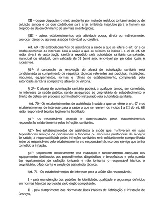 XII - os que degradam o meio ambiente por meio de resíduos contaminantes ou de
poluição sonora e os que contribuem para criar ambiente insalubre para o homem ou
propício ao desenvolvimento de animais sinantrópicos;
XIII - outros estabelecimentos cuja atividade possa, direta ou indiretamente,
provocar danos ou agravos à saúde individual ou coletiva.
Art. 69 - Os estabelecimentos de assistência à saúde a que se refere o art. 67 e os
estabelecimentos de interesse para a saúde a que se referem os incisos I a IX do art. 68
terão alvará de autorização sanitária expedido pela autoridade sanitária competente,
municipal ou estadual, com validade de 01 (um) ano, renovável por períodos iguais e
sucessivos.
§1º- A concessão ou renovação do alvará de autorização sanitária será
condicionada ao cumprimento de requisitos técnicos referentes aos produtos, instalações,
máquinas, equipamentos, normas e rotinas do estabelecimento, comprovado pela
autoridade sanitária competente através de vistoria.
§ 2º- O alvará de autorização sanitária poderá, a qualquer tempo, ser cancelado,
no interesse da saúde pública, sendo assegurado ao proprietário do estabelecimento o
direito de defesa em processo administrativo instaurado pela autoridade sanitária.
Art. 70 - Os estabelecimentos de assistência à saúde a que se refere o art. 67 e os
estabelecimentos de interesse para a saúde a que se referem os incisos I a III do art. 68
terão responsável técnico legalmente habilitado.
§1o- Os responsáveis técnicos e administrativos
responderão solidariamente pelas infrações sanitárias.

pelos

estabelecimentos

§2o- Nos estabelecimentos de assistência à saúde que mantiverem em suas
dependências serviços de profissionais autônomos ou empresas prestadoras de serviços
de saúde, a responsabilidade pelas infrações sanitárias será solidariamente compartilhada
entre os responsáveis pelo estabelecimento e o responsável técnico pelo serviço que tenha
cometido a infração.
§3o- Respondem solidariamente pela instalação e funcionamento adequado dos
equipamentos destinados aos procedimentos diagnósticos e terapêuticos e pela guarda
dos equipamentos de radiação ionizante e não ionizante o responsável técnico, o
proprietário, o fabricante e a rede de assistência técnica.
Art. 71 - Os estabelecimentos de interesse para a saúde são responsáveis:
I - pela manutenção dos padrões de identidade, qualidade e segurança definidos
em normas técnicas aprovadas pelo órgão competente;
II - pelo cumprimento das Normas de Boas Práticas de Fabricação e Prestação de
Serviços.

 