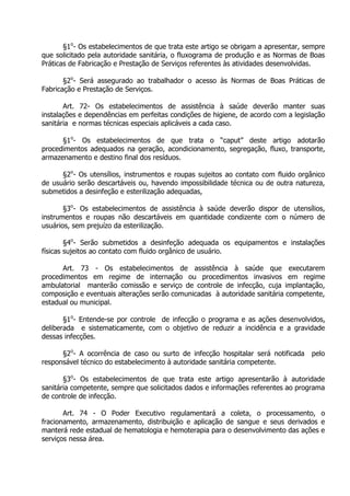 §1o- Os estabelecimentos de que trata este artigo se obrigam a apresentar, sempre
que solicitado pela autoridade sanitária, o fluxograma de produção e as Normas de Boas
Práticas de Fabricação e Prestação de Serviços referentes às atividades desenvolvidas.
§2o- Será assegurado ao trabalhador o acesso às Normas de Boas Práticas de
Fabricação e Prestação de Serviços.
Art. 72- Os estabelecimentos de assistência à saúde deverão manter suas
instalações e dependências em perfeitas condições de higiene, de acordo com a legislação
sanitária e normas técnicas especiais aplicáveis a cada caso.
§1o- Os estabelecimentos de que trata o “caput” deste artigo adotarão
procedimentos adequados na geração, acondicionamento, segregação, fluxo, transporte,
armazenamento e destino final dos resíduos.
§2o- Os utensílios, instrumentos e roupas sujeitos ao contato com fluido orgânico
de usuário serão descartáveis ou, havendo impossibilidade técnica ou de outra natureza,
submetidos a desinfeção e esterilização adequadas,
§3o- Os estabelecimentos de assistência à saúde deverão dispor de utensílios,
instrumentos e roupas não descartáveis em quantidade condizente com o número de
usuários, sem prejuízo da esterilização.
§4o- Serão submetidos a desinfeção adequada os equipamentos e instalações
físicas sujeitos ao contato com fluido orgânico de usuário.
Art. 73 - Os estabelecimentos de assistência à saúde que executarem
procedimentos em regime de internação ou procedimentos invasivos em regime
ambulatorial manterão comissão e serviço de controle de infecção, cuja implantação,
composição e eventuais alterações serão comunicadas à autoridade sanitária competente,
estadual ou municipal.
§1o- Entende-se por controle de infecção o programa e as ações desenvolvidos,
deliberada e sistematicamente, com o objetivo de reduzir a incidência e a gravidade
dessas infecções.
§2o- A ocorrência de caso ou surto de infecção hospitalar será notificada
responsável técnico do estabelecimento à autoridade sanitária competente.

pelo

§3o- Os estabelecimentos de que trata este artigo apresentarão à autoridade
sanitária competente, sempre que solicitados dados e informações referentes ao programa
de controle de infecção.
Art. 74 - O Poder Executivo regulamentará a coleta, o processamento, o
fracionamento, armazenamento, distribuição e aplicação de sangue e seus derivados e
manterá rede estadual de hematologia e hemoterapia para o desenvolvimento das ações e
serviços nessa área.

 