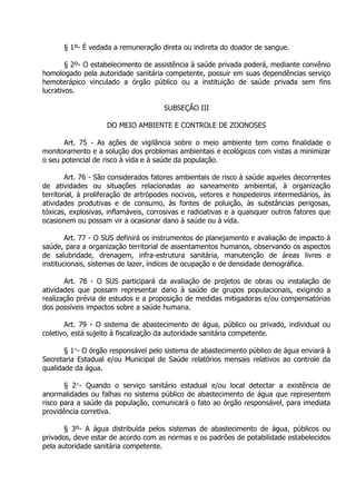 § 1º- É vedada a remuneração direta ou indireta do doador de sangue.
§ 2º- O estabelecimento de assistência à saúde privada poderá, mediante convênio
homologado pela autoridade sanitária competente, possuir em suas dependências serviço
hemoterápico vinculado a órgão público ou a instituição de saúde privada sem fins
lucrativos.
SUBSEÇÃO III
DO MEIO AMBIENTE E CONTROLE DE ZOONOSES
Art. 75 - As ações de vigilância sobre o meio ambiente tem como finalidade o
monitoramento e a solução dos problemas ambientais e ecológicos com vistas a minimizar
o seu potencial de risco à vida e à saúde da população.
Art. 76 - São considerados fatores ambientais de risco à saúde aqueles decorrentes
de atividades ou situações relacionadas ao saneamento ambiental, à organização
territorial, à proliferação de artrópodes nocivos, vetores e hospedeiros intermediários, às
atividades produtivas e de consumo, às fontes de poluição, às substâncias perigosas,
tóxicas, explosivas, inflamáveis, corrosivas e radioativas e a quaisquer outros fatores que
ocasionem ou possam vir a ocasionar dano à saúde ou à vida.
Art. 77 - O SUS definirá os instrumentos de planejamento e avaliação de impacto à
saúde, para a organização territorial de assentamentos humanos, observando os aspectos
de salubridade, drenagem, infra-estrutura sanitária, manutenção de áreas livres e
institucionais, sistemas de lazer, índices de ocupação e de densidade demográfica.
Art. 78 - O SUS participará da avaliação de projetos de obras ou instalação de
atividades que possam representar dano à saúde de grupos populacionais, exigindo a
realização prévia de estudos e a proposição de medidas mitigadoras e/ou compensatórias
dos possíveis impactos sobre a saúde humana.
Art. 79 - O sistema de abastecimento de água, público ou privado, individual ou
coletivo, está sujeito à fiscalização da autoridade sanitária competente.
§ 1- O órgão responsável pelo sistema de abastecimento público de água enviará à
Secretaria Estadual e/ou Municipal de Saúde relatórios mensais relativos ao controle da
qualidade da água.
§ 2- Quando o serviço sanitário estadual e/ou local detectar a existência de
anormalidades ou falhas no sistema público de abastecimento de água que representem
risco para a saúde da população, comunicará o fato ao órgão responsável, para imediata
providência corretiva.
§ 3º- A água distribuída pelos sistemas de abastecimento de água, públicos ou
privados, deve estar de acordo com as normas e os padrões de potabilidade estabelecidos
pela autoridade sanitária competente.

 