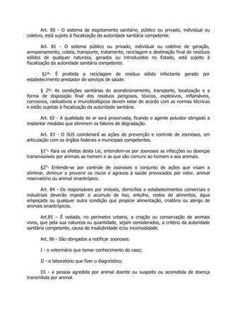Art. 80 - O sistema de esgotamento sanitário, público ou privado, individual ou
coletivo, está sujeito à fiscalização da autoridade sanitária competente.
Art. 81 - O sistema público ou privado, individual ou coletivo de geração,
armazenamento, coleta, transporte, tratamento, reciclagem e destinação final de resíduos
sólidos de qualquer natureza, gerados ou introduzidos no Estado, está sujeito à
fiscalização da autoridade sanitária competente.
§1º- É proibida a reciclagem de resíduo sólido infectante gerado por
estabelecimento prestador de serviços de saúde.
§ 2º- As condições sanitárias do acondicionamento, transporte, localização e a
forma de disposição final dos resíduos perigosos, tóxicos, explosivos, inflamáveis,
corrosivos, radioativos e imunobiológicos devem estar de acordo com as normas técnicas
e estão sujeitas à fiscalização da autoridade sanitária.
Art. 82 - A qualidade do ar será preservada, ficando o agente poluidor obrigado a
implantar medidas que eliminem os fatores de degradação.
Art. 83 - O SUS coordenará as ações de prevenção e controle de zoonoses, em
articulação com os órgãos federais e municipais competentes.
§1o- Para os efeitos desta Lei, entendem-se por zoonoses as infecções ou doenças
transmissíveis por animais ao homem e as que são comuns ao homem e aos animais.
§2o- Entende-se por controle de zoonoses o conjunto de ações que visam a
eliminar, diminuir e prevenir os riscos e agravos à saúde provocados por vetor, animal
reservatório ou animal sinantrópico.
Art. 84 - Os responsáveis por imóveis, domicílios e estabelecimentos comerciais e
industriais deverão impedir o acúmulo de lixo, entulho, restos de alimentos, água
empoçada ou qualquer outra condição que propicie alimentação, criatório ou abrigo de
animais sinantrópicos.
Art.85 – É vedada, no perímetro urbano, a criação ou conservação de animais
vivos, que pela sua natureza ou quantidade, sejam considerados, a critério da autoridade
sanitária competente, causa de insalubridade e/ou incomodidade.
Art. 86 - São obrigados a notificar zoonoses:
I - o veterinário que tomar conhecimento do caso;
II - o laboratório que fizer o diagnóstico;
III - a pessoa agredida por animal doente ou suspeito ou acometida de doença
transmitida por animal.

 