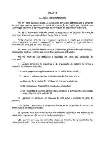 SEÇÃO III
DA SAÚDE DO TRABALHADOR
Art. 87 - Para os efeitos desta Lei, entende-se por saúde do trabalhador o conjunto
de atividades que se destinam à promoção e proteção da saúde dos trabalhadores
submetidos aos riscos e agravos advindos das condições de trabalho urbano e rural.
Art. 88 - A saúde do trabalhador deverá ser resguardada no processo de produção
com vistas a garantir sua integridade e higidez física e mental.
Parágrafo único - Entende-se por processo de produção a relação que se estabelece
entre o capital e o trabalho englobando os aspectos econômicos, organizacionais e
ambientais na produção de bens e serviços.
Art. 89- O SUS, através de seus serviços competentes, participará da normatização,
fiscalização e controle relativos aos ambientes e processos de trabalho.
Art. 90- Além do que estabelece a legislação em vigor, são obrigações do
empregador:
I - oferecer condições de segurança e de organização do trabalho de forma a
preservar a saúde do trabalhador;
II - manter programas regulares de controle da saúde do trabalhador;
III - manter o trabalhador e sua entidade sindical informados sobre:
a) Os riscos de acidentes de trabalho e de doenças profissionais;
b) Os resultados de fiscalizações e avaliações ambientais;
c) Os resultados de exames admissionais, periódicos e demissionais, respeitados
os preceitos da ética profissional.
IV - paralisar as atividades em situação de risco grave e iminente no local de
trabalho;
V - facilitar o acesso da autoridade sanitária aos locais de trabalho, fornecendo as
informações e os dados solicitados;
VI - garantir livre acesso dos técnicos da saúde do trabalhador aos ambientes de
trabalho, fornecendo as informações e os dados solicitados;
VII - permitir o acesso, nos ambientes e locais de trabalho, de representantes dos
trabalhadores junto com a autoridade sanitária competente.

 