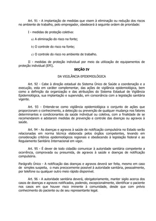 Art. 91 - A implantação de medidas que visem à eliminação ou redução dos riscos
no ambiente de trabalho, pelo empregador, obedecerá à seguinte ordem de prioridade:
I - medidas de proteção coletiva:
a) A eliminação do risco na fonte;
b) O controle do risco na fonte;
c) O controle do risco no ambiente de trabalho.
II - medidas de proteção individual por meio da utilização de equipamentos de
proteção individual (EPI).
SEÇÃO IV
DA VIGILÂNCIA EPIDEMIOLÓGICA
Art. 92 - Cabe à direção estadual do Sistema Único de Saúde a coordenação e a
execução, esta em caráter complementar, das ações de vigilância epidemiológica, bem
como a definição da organização e das atribuições do Sistema Estadual de Vigilância
Epidemiológica, sua implantação e supervisão, em consonância com a legislação sanitária
vigente.
Art. 93 - Entende-se como vigilância epidemiológica o conjunto de ações que
proporcionam o conhecimento, a detecção ou prevenção de qualquer mudança nos fatores
determinantes e condicionantes da saúde individual ou coletiva, com a finalidade de se
recomendarem e adotarem medidas de prevenção e controle das doenças ou agravos à
saúde.
Art. 94 - As doenças e agravos à saúde de notificação compulsória no Estado serão
relacionadas em norma técnica elaborada pelos órgãos competentes, levando em
consideração critérios epidemiológicos regionais e obedecendo à legislação federal e ao
Regulamento Sanitário Internacional em vigor.
Art. 95 - É dever de todo cidadão comunicar à autoridade sanitária competente a
ocorrência, comprovada ou presumida, de agravos à saúde e doenças de notificação
compulsória.
Parágrafo Único - A notificação das doenças e agravos deverá ser feita, mesmo em caso
de simples suspeita, o mais precocemente possível à autoridade sanitária, pessoalmente,
por telefone ou qualquer outro meio rápido disponível.
Art. 96 - A autoridade sanitária deverá, obrigatoriamente, manter sigilo acerca dos
casos de doenças e agravos notificados, podendo, excepcionalmente, identificar o paciente
nos casos em que houver risco iminente à comunidade, desde que com prévio
conhecimento do paciente ou de seu representante legal.

 