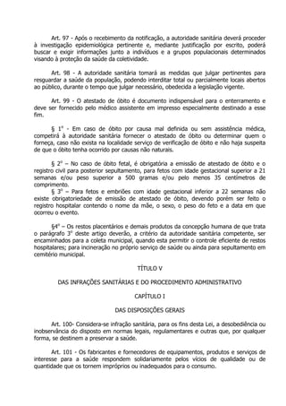 Art. 97 - Após o recebimento da notificação, a autoridade sanitária deverá proceder
à investigação epidemiológica pertinente e, mediante justificação por escrito, poderá
buscar e exigir informações junto a indivíduos e a grupos populacionais determinados
visando à proteção da saúde da coletividade.
Art. 98 - A autoridade sanitária tomará as medidas que julgar pertinentes para
resguardar a saúde da população, podendo interditar total ou parcialmente locais abertos
ao público, durante o tempo que julgar necessário, obedecida a legislação vigente.
Art. 99 - O atestado de óbito é documento indispensável para o enterramento e
deve ser fornecido pelo médico assistente em impresso especialmente destinado a esse
fim.
§ 1o - Em caso de óbito por causa mal definida ou sem assistência médica,
competirá à autoridade sanitária fornecer o atestado de óbito ou determinar quem o
forneça, caso não exista na localidade serviço de verificação de óbito e não haja suspeita
de que o óbito tenha ocorrido por causas não naturais.
§ 2o – No caso de óbito fetal, é obrigatória a emissão de atestado de óbito e o
registro civil para posterior sepultamento, para fetos com idade gestacional superior a 21
semanas e/ou peso superior a 500 gramas e/ou pelo menos 35 centímetros de
comprimento.
§ 3o – Para fetos e embriões com idade gestacional inferior a 22 semanas não
existe obrigatoriedade de emissão de atestado de óbito, devendo porém ser feito o
registro hospitalar contendo o nome da mãe, o sexo, o peso do feto e a data em que
ocorreu o evento.
§4o – Os restos placentários e demais produtos da concepção humana de que trata
o parágrafo 3o deste artigo deverão, a critério da autoridade sanitária competente, ser
encaminhados para a coleta municipal, quando esta permitir o controle eficiente de restos
hospitalares; para incineração no próprio serviço de saúde ou ainda para sepultamento em
cemitério municipal.
TÍTULO V
DAS INFRAÇÕES SANITÁRIAS E DO PROCEDIMENTO ADMINISTRATIVO
CAPÍTULO I
DAS DISPOSIÇÕES GERAIS
Art. 100- Considera-se infração sanitária, para os fins desta Lei, a desobediência ou
inobservância do disposto em normas legais, regulamentares e outras que, por qualquer
forma, se destinem a preservar a saúde.
Art. 101 - Os fabricantes e fornecedores de equipamentos, produtos e serviços de
interesse para a saúde respondem solidariamente pelos vícios de qualidade ou de
quantidade que os tornem impróprios ou inadequados para o consumo.

 