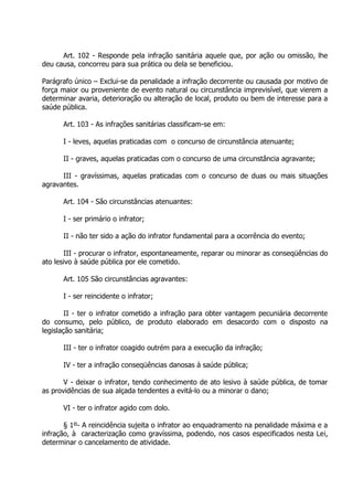 Art. 102 - Responde pela infração sanitária aquele que, por ação ou omissão, lhe
deu causa, concorreu para sua prática ou dela se beneficiou.
Parágrafo único – Exclui-se da penalidade a infração decorrente ou causada por motivo de
força maior ou proveniente de evento natural ou circunstância imprevisível, que vierem a
determinar avaria, deterioração ou alteração de local, produto ou bem de interesse para a
saúde pública.
Art. 103 - As infrações sanitárias classificam-se em:
I - leves, aquelas praticadas com o concurso de circunstância atenuante;
II - graves, aquelas praticadas com o concurso de uma circunstância agravante;
III - gravíssimas, aquelas praticadas com o concurso de duas ou mais situações
agravantes.
Art. 104 - São circunstâncias atenuantes:
I - ser primário o infrator;
II - não ter sido a ação do infrator fundamental para a ocorrência do evento;
III - procurar o infrator, espontaneamente, reparar ou minorar as conseqüências do
ato lesivo à saúde pública por ele cometido.
Art. 105 São circunstâncias agravantes:
I - ser reincidente o infrator;
II - ter o infrator cometido a infração para obter vantagem pecuniária decorrente
do consumo, pelo público, de produto elaborado em desacordo com o disposto na
legislação sanitária;
III - ter o infrator coagido outrém para a execução da infração;
IV - ter a infração conseqüências danosas à saúde pública;
V - deixar o infrator, tendo conhecimento de ato lesivo à saúde pública, de tomar
as providências de sua alçada tendentes a evitá-lo ou a minorar o dano;
VI - ter o infrator agido com dolo.
§ 1º- A reincidência sujeita o infrator ao enquadramento na penalidade máxima e a
infração, à caracterização como gravíssima, podendo, nos casos especificados nesta Lei,
determinar o cancelamento de atividade.

 