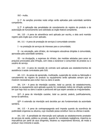XVI - multa.
§ 1o- As sanções previstas neste artigo serão aplicadas pela autoridade sanitária
competente.
§ 2o- A aplicação das penalidades de cancelamento do registro do produto e da
autorização de funcionamento será solicitada ao órgão federal competente.
Art. 110 - A pena de advertência será aplicada por escrito, e dela será mantido
registro pelo órgão que a tiver aplicado.
Art. 111 - A pena de prestação de serviços à comunidade consiste:
I - na prestação de serviços de interesse para a comunidade;
II - na veiculação, pelo infrator, de mensagens educativas dirigidas à comunidade,
aprovadas pela autoridade sanitária;
III - na divulgação, a expensas do infrator, das medidas adotadas para sanar os
prejuízos provocados pela infração, com vistas a esclarecer o consumidor do produto ou o
usuário do serviço.
Art. 112 - A pena de rescisão de contrato será aplicada aos estabelecimentos de
assistência à saúde contratados pelo SUS.
Art. 113 - As penas de apreensão, inutilização, suspensão de venda ou fabricação e
cancelamento do registro do produto ou equipamento serão aplicadas sempre que se
mostrem necessárias para evitar risco ou dano à saúde.
Art. 114 - A pena de interdição cautelar, total ou parcial, do estabelecimento,
produto ou equipamento será aplicada quando for constatado indício de infração sanitária
em que haja risco ou dano à saúde e perdurará até que sejam sanadas as irregularidades.
§1º- A pena de interdição cautelar, total ou parcial, poderá, justificadamente,
tornar-se definitiva.
§2º- A extensão da interdição será decidida por ato fundamentado da autoridade
sanitária.
Art. 115 - A pena de contrapropaganda será imposta quando da ocorrência de
publicidade enganosa ou abusiva, cujo resultado possa constituir risco ou ofensa à saúde.
Art. 116 - A penalidade de intervenção será aplicada ao estabelecimento prestador
de serviços de saúde, público ou privado, quando for constatada negligência, imperícia ou
imprudência por parte de seus dirigentes, titulares ou responsáveis técnicos, de modo a
produzir risco iminente à saúde.

 