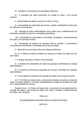 III - Eqüidade no atendimento de necessidades diferentes;
IV - A prioridade das ações preventivas em relação às ações e aos serviços
curativos;
V - Resolutividade das ações e serviços em todos os níveis;
VI - Racionalidade de organização dos serviços, vedada a duplicação de meios para
fins idênticos ou equivalentes;
VII - Utilização de dados epidemiológicos como critério para o estabelecimento de
prioridades, alocação de recursos e orientação programática;
VIII - Participação da comunidade na formulação, fiscalização e acompanhamento
das ações e dos serviços de saúde;
IX - Manutenção de padrões de qualidade técnica, científica e administrativa
universalmente reconhecidos, na prestação dos serviços de saúde;
X - Observância dos princípios éticos dos códigos profissionais.
Art. 6o- A Política de Saúde do Estado será expressa em Planos de Saúde que tem
como bases:
I - A atuação articulada do Estado e dos Municípios;
II - A aferição das necessidades de saúde da população, identificadas por estudos
epidemiológicos;
III - O respeito às demandas da população por serviços, formuladas por entidades
representativas;
IV - A formulação de indicadores de avaliação das ações e dos serviços de saúde.
Art. 7o- Os Planos de Saúde serão o instrumento norteador das ações e serviços de
saúde, no âmbito estadual e municipal, compatibilizando os objetivos da política da saúde
com a disponibilidade de recursos.
Parágrafo único - Os Planos de Saúde serão o instrumento de acompanhamento e
avaliação das ações e dos serviços de saúde, com vistas à correção e redirecionamento
das ações, caso necessário.
TÍTULO III
DA ORGANIZAÇÃO DO SISTEMA ÚNICO DE SAÚDE NO ESTADO
CAPÍTULO I

 