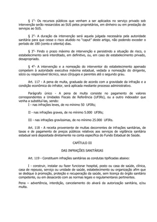 § 1o- Os recursos públicos que venham a ser aplicados no serviço privado sob
intervenção serão ressarcidos ao SUS pelos proprietários, em dinheiro ou em prestação de
serviços ao SUS.
§ 2o- A duração da intervenção será aquela julgada necessária pela autoridade
sanitária para que cesse o risco aludido no “caput” deste artigo, não podendo exceder o
período de 180 (cento e oitenta) dias.
§ 3o- Findo o prazo máximo de intervenção e persistindo a situação de risco, o
estabelecimento será interditado, em definitivo, ou, em caso de estabelecimento privado,
desapropriado.
§ 4o- A intervenção e a nomeação do interventor do estabelecimento apenado
competem à autoridade executiva máxima estadual, vedada a nomeação do dirigente,
sócio ou responsável técnico, seus cônjuges e parentes até o segundo grau.
Art. 117 - A pena de multa, graduada de acordo com a gravidade da infração e a
condição econômica do infrator, será aplicada mediante processo administrativo.
Parágrafo único - A pena de multa consiste no pagamento de valores
correspondentes a Unidades Fiscais de Referência (UFIRs), ou a outro indexador que
venha a substituí-las, sendo:
I - nas infrações leves, de no mínimo 50 UFIRs;
II - nas infrações graves, de no mínimo 5.000 UFIRs;
III - nas infrações gravíssimas, de no mínimo 25.000 UFIRs.
Art. 118 - A receita proveniente de multas decorrentes de infrações sanitárias, de
taxas e de pagamento de preços públicos relativos aos serviços de vigilância sanitária
estadual será depositada diretamente na conta específica do Fundo Estadual de Saúde.
CAPÍTULO III
DAS INFRAÇÕES SANITÁRIAS
Art. 119 - Constituem infrações sanitárias as condutas tipificadas abaixo:
I - construir, instalar ou fazer funcionar hospital, posto ou casa de saúde, clínica,
casa de repouso, serviço ou unidade de saúde, estabelecimento ou organização afim que
se dedique à promoção, proteção e recuperação da saúde, sem licença do órgão sanitário
competente, ou em desacordo com as normas legais e regulamentares pertinentes.
Pena – advertência, interdição, cancelamento do alvará da autorização sanitária, e/ou
multa.

 