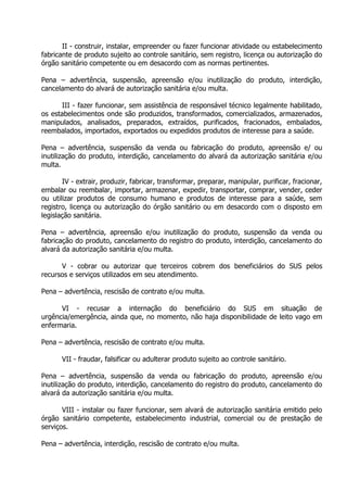 II - construir, instalar, empreender ou fazer funcionar atividade ou estabelecimento
fabricante de produto sujeito ao controle sanitário, sem registro, licença ou autorização do
órgão sanitário competente ou em desacordo com as normas pertinentes.
Pena – advertência, suspensão, apreensão e/ou inutilização do produto, interdição,
cancelamento do alvará de autorização sanitária e/ou multa.
III - fazer funcionar, sem assistência de responsável técnico legalmente habilitado,
os estabelecimentos onde são produzidos, transformados, comercializados, armazenados,
manipulados, analisados, preparados, extraídos, purificados, fracionados, embalados,
reembalados, importados, exportados ou expedidos produtos de interesse para a saúde.
Pena – advertência, suspensão da venda ou fabricação do produto, apreensão e/ ou
inutilização do produto, interdição, cancelamento do alvará da autorização sanitária e/ou
multa.
IV - extrair, produzir, fabricar, transformar, preparar, manipular, purificar, fracionar,
embalar ou reembalar, importar, armazenar, expedir, transportar, comprar, vender, ceder
ou utilizar produtos de consumo humano e produtos de interesse para a saúde, sem
registro, licença ou autorização do órgão sanitário ou em desacordo com o disposto em
legislação sanitária.
Pena – advertência, apreensão e/ou inutilização do produto, suspensão da venda ou
fabricação do produto, cancelamento do registro do produto, interdição, cancelamento do
alvará da autorização sanitária e/ou multa.
V - cobrar ou autorizar que terceiros cobrem dos beneficiários do SUS pelos
recursos e serviços utilizados em seu atendimento.
Pena – advertência, rescisão de contrato e/ou multa.
VI - recusar a internação do beneficiário do SUS em situação de
urgência/emergência, ainda que, no momento, não haja disponibilidade de leito vago em
enfermaria.
Pena – advertência, rescisão de contrato e/ou multa.
VII - fraudar, falsificar ou adulterar produto sujeito ao controle sanitário.
Pena – advertência, suspensão da venda ou fabricação do produto, apreensão e/ou
inutilização do produto, interdição, cancelamento do registro do produto, cancelamento do
alvará da autorização sanitária e/ou multa.
VIII - instalar ou fazer funcionar, sem alvará de autorização sanitária emitido pelo
órgão sanitário competente, estabelecimento industrial, comercial ou de prestação de
serviços.
Pena – advertência, interdição, rescisão de contrato e/ou multa.

 