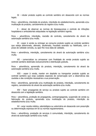 legais.

IX - rotular produto sujeito ao controle sanitário em desacordo com as normas

Pena – advertência, interdição do produto, interdição do estabelecimento, apreensão e/ou
inutilização do produto, cancelamento do registro e/ou multa.
X - deixar de observar as normas de biossegurança e controle de infecções
hospitalares e ambulatoriais estipuladas na legislação sanitária vigente.
Pena – advertência, interdição, rescisão de contrato, cancelamento do alvará da
autorização sanitária e/ou multa.
XI - expor à venda ou entregar ao consumo produto sujeito ao controle sanitário
que esteja deteriorado, alterado, adulterado, fraudado avariado ou falsificado, com o
prazo de validade vencido, ou apor-lhe nova data de validade.
Pena – advertência, interdição, cancelamento do alvará da autorização sanitária e/ou
multa.
XII - comercializar ou armazenar com finalidade de venda produto sujeito ao
controle sanitário destinado exclusivamente à distribuição gratuita.
Pena - advertência, apreensão do produto, interdição, cancelamento do alvará da
autorização sanitária e/ou multa.
XIII - expor à venda, manter em depósito ou transportar produto sujeito ao
controle sanitário que exija cuidados especiais de conservação sem a observância das
cautelas e das condições necessárias a sua preservação.
Pena - advertência, apreensão e/ou inutilização do produto, interdição, cancelamento do
registro, cancelamento do alvará da autorização sanitária e/ou multa.
XIV - fazer propaganda de serviço ou produto sujeito ao controle sanitário em
desacordo com a legislação sanitária.
Pena – advertência, proibição de propaganda, contrapropaganda, suspensão de venda ou
fabricação do produto, apreensão e/ou inutilização do produto, interdição do
estabelecimento e/ou multa.
XV - aviar receita médica, odontológica ou veterinária em desacordo com prescrição
ou determinação expressa em lei ou normas regulamentares.
Pena – advertência, prestação de serviços à comunidade, interdição, cancelamento do
alvará da autorização sanitária e/ou multa.

 