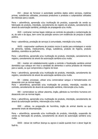 XVI - deixar de fornecer à autoridade sanitária dados sobre serviços, matérias
primas, substâncias utilizadas, processos produtivos e produtos e subprodutos utilizados
de interesse para a saúde.
Pena – advertência, apreensão e/ou inutilização do produto, suspensão de venda ou
fabricação do produto, interdição, cancelamento do registro do produto, cancelamento do
alvará da autorização sanitária, proibição de propaganda e/ou multa.
XVII - contrariar normas legais relativas ao controle da poluição e contaminação do
ar, do solo e da água, bem como da poluição sonora com evidências de prejuízo à saúde
pública.
Pena – advertência, prestação de serviços à comunidade, interdição e/ou multa.
XVIII - reaproveitar vasilhame de produto nocivo à saúde para embalagem e venda
de alimento, bebida, medicamento, droga, substância, produto de higiene, produto
dietético, cosmético ou perfume.
Pena – advertência, apreensão e/ou inutilização do produto, interdição, cancelamento do
registro, cancelamento do alvará da autorização sanitária e/ou multa.
XIX - manter em estabelecimento sujeito a controle e fiscalização sanitária animal
doméstico que coloque em risco a sanidade de alimentos e outros produtos de interesse
para a saúde, ou que comprometa a higiene do local.
Pena – advertência, apreensão e/ou inutilização do produto, interdição, cancelamento do
registro, cancelamento do alvará da autorização sanitária e/ou multa.
XX - coletar, processar, utilizar e/ou comercializar sangue e hemoderivados em
desacordo com as normas legais.
Pena – advertência, apreensão e/ou inutilização do produto, interdição, rescisão do
contrato, cancelamento do alvará da autorização sanitária, intervenção e/ou multa.
XXI - comercializar ou utilizar placenta, órgão, glândula ou hormônio humanos em
desacordo com as normas legais.
Pena – advertência, apreensão e/ou inutilização do produto, interdição, cancelamento do
alvará da autorização sanitária, intervenção e/ou multa.
XXII - utilizar, na preparação de hormônio, órgão de animal doente ou que
apresente sinais de decomposição.
Pena – advertência, apreensão e/ou inutilização do produto, interdição, suspensão de
venda ou fabricação do produto, cancelamento do alvará da autorização sanitária e/ou
multa.
XXIII - deixar de notificar doença ou agravo à saúde quando tiver o dever legal de
fazê-lo.

 