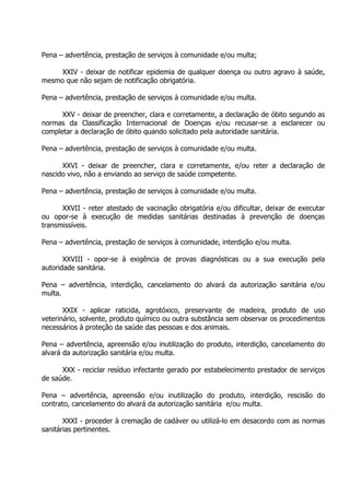 Pena – advertência, prestação de serviços à comunidade e/ou multa;
XXIV - deixar de notificar epidemia de qualquer doença ou outro agravo à saúde,
mesmo que não sejam de notificação obrigatória.
Pena – advertência, prestação de serviços à comunidade e/ou multa.
XXV - deixar de preencher, clara e corretamente, a declaração de óbito segundo as
normas da Classificação Internacional de Doenças e/ou recusar-se a esclarecer ou
completar a declaração de óbito quando solicitado pela autoridade sanitária.
Pena – advertência, prestação de serviços à comunidade e/ou multa.
XXVI - deixar de preencher, clara e corretamente, e/ou reter a declaração de
nascido vivo, não a enviando ao serviço de saúde competente.
Pena – advertência, prestação de serviços à comunidade e/ou multa.
XXVII - reter atestado de vacinação obrigatória e/ou dificultar, deixar de executar
ou opor-se à execução de medidas sanitárias destinadas à prevenção de doenças
transmissíveis.
Pena – advertência, prestação de serviços à comunidade, interdição e/ou multa.
XXVIII - opor-se à exigência de provas diagnósticas ou a sua execução pela
autoridade sanitária.
Pena – advertência, interdição, cancelamento do alvará da autorização sanitária e/ou
multa.
XXIX - aplicar raticida, agrotóxico, preservante de madeira, produto de uso
veterinário, solvente, produto químico ou outra substância sem observar os procedimentos
necessários à proteção da saúde das pessoas e dos animais.
Pena – advertência, apreensão e/ou inutilização do produto, interdição, cancelamento do
alvará da autorização sanitária e/ou multa.
XXX - reciclar resíduo infectante gerado por estabelecimento prestador de serviços
de saúde.
Pena – advertência, apreensão e/ou inutilização do produto, interdição, rescisão do
contrato, cancelamento do alvará da autorização sanitária e/ou multa.
XXXI - proceder à cremação de cadáver ou utilizá-lo em desacordo com as normas
sanitárias pertinentes.

 