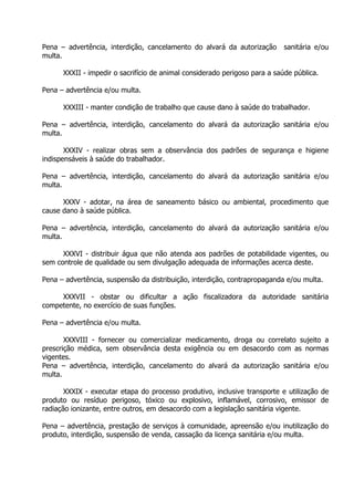 Pena – advertência, interdição, cancelamento do alvará da autorização
multa.

sanitária e/ou

XXXII - impedir o sacrifício de animal considerado perigoso para a saúde pública.
Pena – advertência e/ou multa.
XXXIII - manter condição de trabalho que cause dano à saúde do trabalhador.
Pena – advertência, interdição, cancelamento do alvará da autorização sanitária e/ou
multa.
XXXIV - realizar obras sem a observância dos padrões de segurança e higiene
indispensáveis à saúde do trabalhador.
Pena – advertência, interdição, cancelamento do alvará da autorização sanitária e/ou
multa.
XXXV - adotar, na área de saneamento básico ou ambiental, procedimento que
cause dano à saúde pública.
Pena – advertência, interdição, cancelamento do alvará da autorização sanitária e/ou
multa.
XXXVI - distribuir água que não atenda aos padrões de potabilidade vigentes, ou
sem controle de qualidade ou sem divulgação adequada de informações acerca deste.
Pena – advertência, suspensão da distribuição, interdição, contrapropaganda e/ou multa.
XXXVII - obstar ou dificultar a ação fiscalizadora da autoridade sanitária
competente, no exercício de suas funções.
Pena – advertência e/ou multa.
XXXVIII - fornecer ou comercializar medicamento, droga ou correlato sujeito a
prescrição médica, sem observância desta exigência ou em desacordo com as normas
vigentes.
Pena – advertência, interdição, cancelamento do alvará da autorização sanitária e/ou
multa.
XXXIX - executar etapa do processo produtivo, inclusive transporte e utilização de
produto ou resíduo perigoso, tóxico ou explosivo, inflamável, corrosivo, emissor de
radiação ionizante, entre outros, em desacordo com a legislação sanitária vigente.
Pena – advertência, prestação de serviços à comunidade, apreensão e/ou inutilização do
produto, interdição, suspensão de venda, cassação da licença sanitária e/ou multa.

 