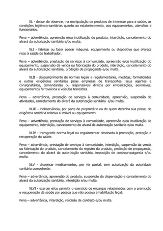 XL - deixar de observar, na manipulação de produtos de interesse para a saúde, as
condições higiênico-sanitárias quanto ao estabelecimento, aos equipamentos, utensílios e
funcionários.
Pena – advertência, apreensão e/ou inutilização do produto, interdição, cancelamento do
alvará da autorização sanitária e/ou multa.
XLI - fabricar ou fazer operar máquina, equipamento ou dispositivo que ofereça
risco à saúde do trabalhador.
Pena – advertência, prestação de serviços à comunidade, apreensão e/ou inutilização do
equipamento, suspensão da venda ou fabricação do produto, interdição, cancelamento do
alvará da autorização sanitária, proibição de propaganda e/ou multa.
XLII - descumprimento de normas legais e regulamentares, medidas, formalidades
e outras exigências sanitárias pelas empresas de transportes, seus agentes e
consignatários, comandantes ou responsáveis diretos por embarcações, aeronaves,
equipamentos ferroviários e veículos terrestres.
Pena – advertência, prestação de serviços à comunidade, apreensão, suspensão de
atividades, cancelamento do alvará da autorização sanitária e/ou multa.
XLIII - inobservância, por parte do proprietário ou de quem detenha sua posse, de
exigência sanitária relativa a imóvel ou equipamento.
Pena – advertência, prestação de serviços à comunidade, apreensão e/ou inutilização do
equipamento, interdição, cancelamento do alvará da autorização sanitária e/ou multa.
XLIV - transgredir norma legal ou regulamentar destinada à promoção, proteção e
recuperação da saúde.
Pena – advertência, prestação de serviços à comunidade, interdição, suspensão da venda
ou fabricação do produto, cancelamento do registro do produto, proibição de propaganda,
cancelamento do alvará da autorização sanitária, imposição de contrapropaganda e/ou
multa.
XLV - dispensar medicamentos, por via postal, sem autorização da autoridade
sanitária competente.
Pena – advertência, apreensão do produto, suspensão da dispensação e cancelamento do
alvará da autorização sanitária, interdição e/ou multa.
XLVI - exercer e/ou permitir o exercício de encargos relacionados com a promoção
e recuperação da saúde por pessoa que não possua a habilitação legal.
Pena – advertência, interdição, rescisão de contrato e/ou multa.

 
