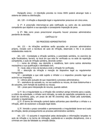 Parágrafo único - A interdição prevista no inciso XXXV poderá abranger todo o
sistema de coleta ou distribuição.
Art. 120 - A infração a disposição legal e regulamentar prescreve em cinco anos.
§ 1º- A prescrição interrompe-se pela notificação ou outro ato da autoridade
competente que objetive a sua apuração e conseqüente imposição de pena.
§ 2º- Não corre prazo prescricional enquanto houver processo administrativo
pendente de decisão.
CAPÍTULO IV
DO PROCESSO ADMINISTRATIVO
Art. 121 - As infrações sanitárias serão apuradas em processo administrativo
próprio, iniciado com a lavratura de auto de infração, observado o rito e os prazos
estabelecidos nesta lei.
Art. 122 - Constatada a infração sanitária, a autoridade sanitária, no exercício da
ação fiscalizadora, lavrará, no local em que esta for verificada ou na sede da repartição
competente, o auto de infração sanitária, devendo conter:
I – nome do infrator, seu domicílio e residência, bem como outros elementos
necessários a sua qualificação e identidade civil;
II – local, data e hora da lavratura onde a infração foi verificada;
III – descrição da infração e menção do dispositivo legal ou regulamentar
transgredido;
IV – penalidade a que está sujeito o infrator e o respectivo preceito legal que
autoriza sua imposição;
V – ciência pelo autuado de que responderá a processo administrativo;
VI – assinatura do autuado ou, na sua ausência ou recusa, de duas testemunhas e
do autuante, com menção da ausência ou recusa;
VII – prazo para interposição de recurso, quando cabível.
§ 1º. Se a irregularidade ou a infração não constituir perigo iminente para a saúde,
a critério da autoridade, o infrator será intimado, na sede da repartição competente ou no
local da ocorrência, para, um prazo de até 90 (noventa) dias, fixado pela autoridade,
proceder a regularização.
§ 2º. O termo de intimação conterá dados suficientes para identificar o infrator e a
infração, além de esclarecer a situação legal deste.
§ 3º. Vencido o prazo concedido e permanecendo a irregularidade lavrar-se-á auto
de infração, dando prosseguimento ao processo administrativo sanitário.
Art. 123 – O autuante é responsável pelas declarações e informações lançadas no
auto de infração e no termo de intimação, sujeitando-se a sanções disciplinares, civis e
criminais em caso de falsidade ou omissão dolosa.

 
