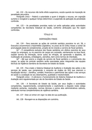 Art. 132 – Os recursos não terão efeito suspensivo, exceto quando da imposição de
penalidade pecuniária.
Parágrafo único – Poderá a autoridade a quem é dirigido o recurso, em cognição
sumária e revogável a qualquer tempo determinar a suspensão da aplicação da penalidade
conferida.
Art. 133 – As penalidades previstas nesta Lei serão aplicadas pelas autoridades
competentes da Secretaria Estadual da Saúde, conforme atribuições que lhe sejam
conferidas.
TÍTULO VI
DISPOSIÇÕES FINAIS
Art. 134 - Para executar as ações de controle sanitário previstos no art. 58, o
Executivo encaminhará à Assembléia Legislativa, no prazo de 03 (três) meses a contar da
promulgação desta lei complementar, projeto de lei criando a carreira de fiscal sanitário.
§1o - É competência exclusiva dos fiscais sanitários em efetivo exercício de seus
cargos ou empregos, ou no exercício de cargos em comissão, estritamente na área fiscal,
expedir termos de intimação, lavrar autos de infração, de apreensão e depósito, de
inutilização de produtos, embalagens, utensílios, bem como termos de interdição.
§2o - Até que ocorra a criação da carreira de fiscal sanitário e o provimento dos
cargos, as ações de controle sanitário serão executadas pelos integrantes das equipes
técnicas da Vigilância Sanitária da Secretaria de Estado da Saúde.
Art. 135 - Fica criado o Sistema Estadual de Auditoria e Avaliação das ações e dos
serviços de saúde, que compreende o conjunto de órgãos do SUS que exercem a
fiscalização técnica - científica, contábil, financeira e patrimonial das ações e dos serviços
de saúde e a avaliação do seu desempenho, qualidade e resolutividade.
Parágrafo único - A estrutura e funcionamento do Sistema Estadual de Auditoria e
Avaliação será regulamentada por ato do Secretário de Estado da Saúde.
Art. 136 - A Secretaria de Estado da Saúde, por seus órgãos e autoridades
competentes, regulamentarão, complementarão e explicitarão o disposto neste código
mediante portarias, resoluções, normas técnicas e outros atos administrativos cabíveis,
sobretudo normas complementares de vigilância sanitária.
Art. 137 - Esta Lei entrar em vigor na data de sua publicação.
Art. 138 - Revogam-se as disposições em contrário.

 