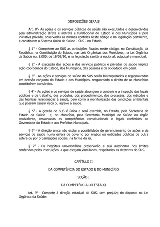 DISPOSIÇÕES GERAIS
Art. 8o- As ações e os serviços públicos de saúde são executados e desenvolvidos
pela administração direta e indireta e fundacional do Estado e dos Municípios e pela
iniciativa privada, observadas as normas contidas neste código e na legislação pertinente,
e constituem o Sistema Único de Saúde - SUS - no Estado.
§ 1o - Competem ao SUS as atribuições fixadas neste código, na Constituição da
República, na Constituição do Estado, nas Leis Orgânicas dos Municípios, na Lei Orgânica
da Saúde no. 8.080, de 19/09/90, e na legislação sanitária nacional, estadual e municipal.
§ 2o - A execução das ações e dos serviços públicos e privados de saúde implica
ação coordenada do Estado, dos Municípios, das pessoas e da sociedade em geral.
§ 3o - As ações e serviços de saúde do SUS serão hierarquizados e regionalizados
em decisão conjunta do Estado e dos Municípios, resguardado o direito de os Municípios
constituírem consórcios.
§ 4o - As ações e os serviços de saúde abrangem o controle e a inspeção dos locais
públicos e de trabalho, dos produtos, dos procedimentos, dos processos, dos métodos e
das técnicas relacionadas à saúde, bem como a monitorização das condições ambientais
que possam causar risco ou agravo à saúde.
§ 5o - A gestão do SUS é única e será exercida, no Estado, pela Secretaria de
Estado da Saúde e, no Município, pela Secretaria Municipal de Saúde ou órgão
equivalente, ressalvadas as competências constitucionais e legais conferidas ao
Governador do Estado e aos Prefeitos Municipais.
§ 6o - A direção única não exclui a possibilidade de gerenciamento de ações e de
serviços de saúde numa esfera de governo por órgãos ou entidades públicas de outra
esfera ou por organizações sociais, na forma da lei.
§ 7o - Os hospitais universitários preservarão a sua autonomia nos limites
conferidos pelas instituições a que estejam vinculados, respeitadas as diretrizes do SUS.
CAPÍTULO II
DA COMPETÊNCIA DO ESTADO E DO MUNICÍPIO
SEÇÃO I
DA COMPETÊNCIA DO ESTADO
Art. 9O - Compete à direção estadual do SUS, sem prejuízo do disposto na Lei
Orgânica da Saúde:

 