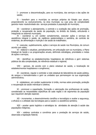 I - promover a descentralização, para os municípios, dos serviços e das ações de
saúde;
II - transferir para o município os serviços próprios do Estado que atuem,
preponderante ou exclusivamente, na área municipal, ou cujo grau de complexidade
garanta maior resolutividade dos serviços prestados à população do município;
III - coordenar o planejamento, o controle e a avaliação das ações de promoção,
proteção e recuperação da saúde da população, no âmbito do Estado, articulando e
integrando os sistemas municipais;
IV - coordenar e, em caráter complementar, executar ações e serviços de
assistência integral à saúde, de vigilância epidemiológica e sanitária, de controle de
endemias, de alimentação e nutrição e de saúde do trabalhador;
V - executar, supletivamente, ações e serviços de saúde nos Municípios, de comum
acordo com estes;
VI - elaborar e atualizar, periodicamente, em articulação com os municípios, o Plano
Estadual de Saúde e as programações anuais, definindo estratégias, prioridades e metas
de ações e serviços;
VII - identificar os estabelecimentos hospitalares de referência e gerir sistemas
públicos de alta complexidade, de referência estadual e regional;
VIII - aprovar, de acordo com o plano estadual de saúde, a localização de
estabelecimentos hospitalares e congêneres;
IX - coordenar, regular e controlar a rede estadual de laboratórios de saúde pública,
de sangue e hemoderivados e gerir as unidades que permaneçam na sua organização
administrativa;
X - estabelecer, em caráter suplementar à União, normas sobre promoção, proteção
e recuperação da saúde individual e coletiva;
XI - promover a capacitação, formação e valorização dos profissionais de saúde,
consideradas as necessidades específicas de cada região e de segmentos da população
que requeiram atenção especial;
XII - incrementar, o desenvolvimento científico e tecnológico e avaliar a segurança,
a eficácia e a utilidade das tecnologias para a saúde e a assistência sanitária;
XIII - prestar apoio logístico e estratégico às atividades de atenção à saúde das
populações indígenas;
XIV - celebrar contratos e convênios para a prestação de serviços de saúde,
observada a legislação federal;

 