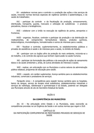 XV - estabelecer normas para o controle e a avaliação das ações e dos serviços de
saúde, incluindo normas técnicas especiais de vigilância sanitária e epidemiológica, e da
saúde do trabalhador;
XVI - participar do controle e da fiscalização da produção, armazenamento,
distribuição, transporte, guarda, manuseio e utilização de substâncias e produtos
psicoativos, tóxicos e teratogênicos;
XVII - colaborar com a União na execução da vigilância de portos, aeroportos e
fronteiras;
XVIII - organizar, fiscalizar, controlar e participar da produção e da distribuição de
medicamentos, de componentes farmacêuticos básicos, produtos químicos,
biotecnológicos, imunobiológicos, hemoderivados e outros de interesse para a saúde;
XIX - fiscalizar e controlar, suplementarmente, os estabelecimentos públicos e
privados de assistência à saúde e de interesse para a saúde, no âmbito do Estado;
XX - participar com os órgãos afins da proteção do meio ambiente, incluindo-se o
do trabalho, e do controle dos agravos que tenham repercussão na saúde humana;
XXI - participar da formulação das políticas e da execução de ações de saneamento
básico e da saúde ambiental e, ainda, de outras atividades de interesse à saúde;
XXII - realizar, em articulação com os Municípios e outros setores da administração
pública estadual, programas de educação para saúde.
XXIII – expedir, em caráter suplementar, licença sanitária para os estabelecimentos
industriais, comerciais e prestadores de serviços.
Parágrafo único – A competência para expedir licença sanitária para os hospitais,
banco de sangue, serviço de terapia renal substitutiva, estabelecimentos industriais e
serviços de radiologia, radioterapia e quimioterapia é do Estado, podendo ser delegada
aos Municípios através de ato do Secretário Estadual da Saúde.
SEÇÃO II
DA COMPETÊNCIA DO MUNICÍPIO
Art. 10 - Na articulação entre Estado e os Municípios, estes exercerão as
competências previstas na Lei Orgânica da Saúde e em outras normas que regem o SUS
CAPÍTULO III
DA PARTICIPAÇÃO COMPLEMENTAR DE PRESTADORES PRIVADOS DE SERVIÇOS DE
SAÚDE

 