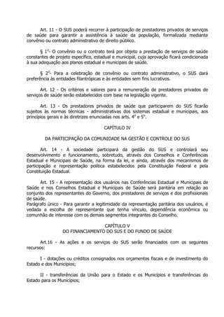 Art. 11 - O SUS poderá recorrer à participação de prestadores privados de serviços
de saúde para garantir a assistência à saúde da população, formalizada mediante
convênio ou contrato administrativo de direito público.
§ 1o- O convênio ou o contrato terá por objeto a prestação de serviços de saúde
constantes de projeto específico, estadual e municipal, cuja aprovação ficará condicionada
à sua adequação aos planos estadual e municipais de saúde.
§ 2o- Para a celebração de convênio ou contrato administrativo, o SUS dará
preferência às entidades filantrópicas e às entidades sem fins lucrativos.
Art. 12 - Os critérios e valores para a remuneração de prestadores privados de
serviços de saúde serão estabelecidos com base na legislação vigente.
Art. 13 - Os prestadores privados de saúde que participarem do SUS ficarão
sujeitos às normas técnicas - administrativas dos sistemas estadual e municipais, aos
princípios gerais e às diretrizes enunciadas nos arts. 4o e 5o.
CAPÍTULO IV
DA PARTICIPAÇÃO DA COMUNIDADE NA GESTÃO E CONTROLE DO SUS
Art. 14 - A sociedade participará da gestão do SUS e
desenvolvimento e funcionamento, sobretudo, através dos Conselhos
Estadual e Municipais de Saúde, na forma da lei, e ainda, através dos
participação e representação política estabelecidos pela Constituição
Constituição Estadual.

controlará seu
e Conferências
mecanismos de
Federal e pela

Art. 15 - A representação dos usuários nas Conferências Estadual e Municipais de
Saúde e nos Conselhos Estadual e Municipais de Saúde será paritária em relação ao
conjunto dos representantes do Governo, dos prestadores de serviços e dos profissionais
de saúde.
Parágrafo único - Para garantir a legitimidade da representação paritária dos usuários, é
vedada a escolha de representante que tenha vínculo, dependência econômica ou
comunhão de interesse com os demais segmentos integrantes do Conselho.
CAPÍTULO V
DO FINANCIAMENTO DO SUS E DO FUNDO DE SAÚDE
Art.16 - As ações e os serviços do SUS serão financiados com os seguintes
recursos:
I - dotações ou créditos consignados nos orçamentos fiscais e de investimento do
Estado e dos Municípios;
II - transferências da União para o Estado e os Municípios e transferências do
Estado para os Municípios;

 