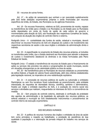 III - recursos de outras fontes.
Art. 17 - As ações de saneamento que venham a ser executada supletivamente
pelo SUS terão dotações orçamentárias próprias e serão financiadas por recursos
específicos da União, do Estado, dos Municípios ou de agências financeiras.
Art. 18 - Os recursos financeiros, relativos ao SUS, provenientes de receita, repasse
ou transferência da União para o Estado e os Municípios ou do Estado para os Municípios
serão depositados em conta do fundo de saúde de cada esfera de governo e
movimentados pela direção do SUS, sob fiscalização dos respectivos Conselhos de Saúde,
sem prejuízo da atuação dos órgãos de controle interno e externo.
Parágrafo único - A contabilidade dos fundos de saúde, estadual e municipais, deverá
discriminar os recursos financeiros do SUS em despesas de custeio e de investimento das
respectivas secretarias de saúde e dos seus órgãos e entidades da administração direta e
indireta.
Art. 19 - A especificação no orçamento do Estado dos recursos próprios, aí incluídos
os transferidos pela União, que o Estado destinará aos Municípios para atender a despesas
de custeio e investimento obedecerá às diretrizes e às metas formuladas pelo Plano
Estadual de Saúde.
Parágrafo único - É vedada a transferência de recursos do Estado para o financiamento de
ações ou serviços não previstos nos planos e programações de saúde municipais, exceto
em situações emergenciais ou de calamidade pública na área da saúde.
Art. 20 - Na transferência para os Municípios de recursos estaduais ou provenientes
da esfera federal, a fixação de valores ficará subordinada, além dos critérios estabelecidos
pela legislação nacional, ao imperativo de uma redistribuição eqüitativa.
Art. 21 - A concessão de recursos públicos de auxílio ou subvenção a entidades
filantrópicas ou sem fins lucrativos ficará subordinada ao preenchimento, pela entidade
interessada, de requisitos de idoneidade técnica, científica, sanitária e administrativa,
fixados por órgão e entidade específica do SUS, e à avaliação do retorno social dos
serviços e atividades que realizam, resguardados os interesses do SUS e a conveniência da
medida.
Art. 22 - Sem prejuízo do controle externo, destinado à verificação da probidade
dos agentes da administração e da legalidade da aplicação dos recursos públicos, as
esferas estadual e municipal do SUS estabelecerão instrumentos e procedimentos de
controle interno da execução orçamentária.
CAPÍTULO VI
DOS RECURSOS HUMANOS
Art. 23 - A política de recursos humanos dos órgãos e entidades da área da saúde
tem como princípios o respeito ao trabalhador, a prestação de assistência de boa
qualidade à população e a valorização da jornada integral de trabalho nos serviços de
saúde.

 