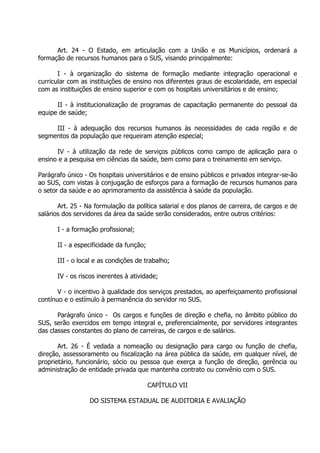 Art. 24 - O Estado, em articulação com a União e os Municípios, ordenará a
formação de recursos humanos para o SUS, visando principalmente:
I - à organização do sistema de formação mediante integração operacional e
curricular com as instituições de ensino nos diferentes graus de escolaridade, em especial
com as instituições de ensino superior e com os hospitais universitários e de ensino;
II - à institucionalização de programas de capacitação permanente do pessoal da
equipe de saúde;
III - à adequação dos recursos humanos às necessidades de cada região e de
segmentos da população que requeiram atenção especial;
IV - à utilização da rede de serviços públicos como campo de aplicação para o
ensino e a pesquisa em ciências da saúde, bem como para o treinamento em serviço.
Parágrafo único - Os hospitais universitários e de ensino públicos e privados integrar-se-ão
ao SUS, com vistas à conjugação de esforços para a formação de recursos humanos para
o setor da saúde e ao aprimoramento da assistência à saúde da população.
Art. 25 - Na formulação da política salarial e dos planos de carreira, de cargos e de
salários dos servidores da área da saúde serão considerados, entre outros critérios:
I - a formação profissional;
II - a especificidade da função;
III - o local e as condições de trabalho;
IV - os riscos inerentes à atividade;
V - o incentivo à qualidade dos serviços prestados, ao aperfeiçoamento profissional
contínuo e o estímulo à permanência do servidor no SUS.
Parágrafo único - Os cargos e funções de direção e chefia, no âmbito público do
SUS, serão exercidos em tempo integral e, preferencialmente, por servidores integrantes
das classes constantes do plano de carreiras, de cargos e de salários.
Art. 26 - É vedada a nomeação ou designação para cargo ou função de chefia,
direção, assessoramento ou fiscalização na área pública da saúde, em qualquer nível, de
proprietário, funcionário, sócio ou pessoa que exerça a função de direção, gerência ou
administração de entidade privada que mantenha contrato ou convênio com o SUS.
CAPÍTULO VII
DO SISTEMA ESTADUAL DE AUDITORIA E AVALIAÇÃO

 