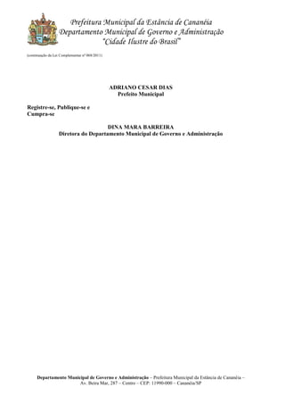 Prefeitura Municipal da Estância de Cananéia
Departamento Municipal de Governo e Administração
“Cidade Ilustre do Brasil”
Departamento Municipal de Governo e Administração – Prefeitura Municipal da Estância de Cananéia –
Av. Beira Mar, 287 – Centro – CEP: 11990-000 – Cananéia/SP
(continuação da Lei Complementar nº 068/2011)
ADRIANO CESAR DIAS
Prefeito Municipal
Registre-se, Publique-se e
Cumpra-se
DINA MARA BARREIRA
Diretora do Departamento Municipal de Governo e Administração
 