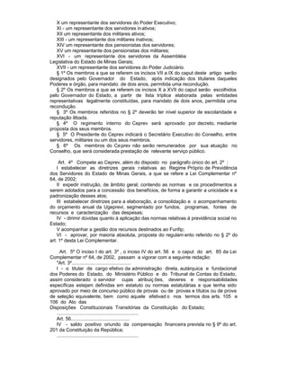 X um representante dos servidores do Poder Executivo;
   XI - um representante dos servidores in ativos;
   XII um representante dos militares ativos;
   XIII - um representante dos militares inativos;
   XIV um representante dos pensionistas dos servidores;
   XV um representante dos pensionistas dos militares;
   XVI - um representante dos servidores da Assembléia
Legislativa do Estado de Minas Gerais;
   XVII - um representante dos servidores do Poder Judiciário.
   § 1º Os membros a que se referem os incisos VII a IX do caput deste artigo serão
designados pelo Governador do Estado, após indicação dos titulares daqueles
Poderes e órgão, para mandato de dois anos, permitida uma recondução.
   § 2º Os membros a que se referem os incisos X a XVII do caput serão escolhidos
pelo Governador do Estado, a partir de lista tríplice elaborada pelas entidades
representativas legalmente constituídas, para mandato de dois anos, permitida uma
recondução.
   § 3º Os membros referidos no § 2º deverão ter nível superior de escolaridade e
reputação ilibada.
   § 4º O regimento interno do Ceprev será aprovado por decreto, mediante
proposta dos seus membros.
   § 5º O Presidente do Ceprev indicará o Secretário Executivo do Conselho, entre
servidores, militares ou um dos seus membros.
   § 6º Os membros do Ce prev não serão remunerados por sua atuação no
Conselho, que será considerada prestação de relevante serviço público.

     Art. 4º Compete ao Ceprev, além do disposto no parágrafo único do art. 2º :
    I estabelecer as diretrizes gerais r elativas ao Regime Próprio de Previdência
dos Servidores do Estado de Minas Gerais, a que se refere a Lei Complementar nº
64, de 2002;
    II expedir instrução, de âmbito geral, contendo as normas e os procedimentos a
serem adotados para a concessão dos benefícios, de forma a garantir a unicidade e a
padronização desses atos;
    III estabelecer diretrizes para a elaboração, a consolidação e o acompanhamento
do orçamento anual da Ugeprevi, segmentado por fundos, programas, fontes de
recursos e caracterização das despesas;
    IV - dirimir dúvidas quanto à aplicação das normas relativas à previdência social no
Estado;
    V acompanhar a gestão dos recursos destinados ao Funfip;
    VI - aprovar, por maioria absoluta, proposta do regulam ento referido no § 2º do
art. 1º desta Lei Complementar.

     Art. 5º O inciso I do art. 3º , o inciso IV do art. 56 e o caput do art. 85 da Lei
Complementar nº 64, de 2002, passam a vigorar com a seguinte redação:
   "Art. 3º............................................
   I - o titular de cargo efetivo da administração direta, autárquica e fundacional
dos Poderes do Estado, do Ministério Público e do Tribunal de Contas do Estado,
assim considerado o servidor cujas atribuiç ões, deveres e responsabilidades
específicas estejam definidas em estatuto ou normas estatutárias e que tenha sido
aprovado por meio de concurso público de provas ou de provas e títulos ou de prova
de seleção equivalente, bem como aquele efetivad o nos termos dos arts. 105 e
106 do Ato das
Disposições Constitucionais Transitórias da Constituição do Estado;
   .............................................................
   Art. 56............................................
   IV - saldo positivo oriundo da compensação financeira prevista no § 9º do art.
201 da Constituição da República;
   .............................................................
 