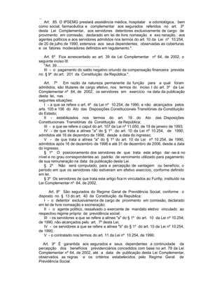 ...
   Art. 85. O IPSEMG prestará assistência médica, hospitalar e odontológica, bem
como social, farmacêutica e complementar aos segurados referidos no art. 3º
desta Lei Complementar, aos servidores detentores exclusivamente de cargo de
provimento em comissão, declarado em lei de livre nomeação e exo neração, aos
agentes políticos e aos servidores admitidos nos termos do art. 10 da Lei nº 10.254,
de 20 de julho de 1990, extensiva aos seus dependentes, observadas as coberturas
e os fatores moderadores definidos em regulamento.".

   Art. 6º Fica acrescentado ao art. 39 da Lei Complementar nº 64, de 2002, o
seguinte inciso III:
   "Art. 39..........................................
   III - o pagamento do saldo negativo oriundo da compensação financeira prevista
no § 9º do art. 201 da Constituição da República.".

   Art. 7º     Em razão da natureza permanente da função para a qual foram
admitidos, são titulares de cargo efetivo, nos termos do inciso I do art. 3º da Lei
Complementar nº 64, de 2002, os servidores em exercício na data da publicação
desta lei, nas
seguintes situações:
   I - a que se refere o art. 4º da Lei nº 10.254, de 1990, e não alcançados pelos
arts. 105 e 106 do Ato das Disposições Constitucionais Transitórias da Constituição
do Estado;
   II - estabilizados nos termos do art. 19 do Ato das Disposições
Constitucionais Transitórias da Constituição da República;
   III - a que se refere o caput do art. 107 da Lei nº 11.050, de 19 de janeiro de 1993;
   IV - de que trata a alínea "a" do § 1º do art. 10 da Lei nº 10.254, de 1990,
admitidos até 16 de dezembro de 1998, desde a data do ingresso;
   V - de que trata a alínea "a" do § 1º do art. 10 da Lei nº 10.254, de 1990,
admitidos após 16 de dezembro de 1998 e até 31 de dezembro de 2006, desde a data
do ingresso.
   § 1º O posicionamento dos servidores de que trata este artigo dar -se-á no
nível e no grau correspondentes ao padrão de vencimento utilizado para pagamento
de sua remuneração na data da publicação desta Lei.
   § 2º Não será computado, para a percepção de vantagem ou benefício, o
período em que os servidores não estiveram em efetivo exercício, conforme definido
em lei.
   § 3º Os servidores de que trata este artigo fica m vinculados ao Funfip, instituído na
Lei Complementar nº 64, de 2002.

       Art. 8º São segurados do Regime Geral de Previdência Social, conforme o
disposto no § 13 do art. 40 da Constituição da República:
   I - o detentor exclusivament e de cargo de provimento em comissão, declarado
em lei de livre nomeação e exoneração;
   II - o agente político, ressalvado o exercente de mandato eletivo vinculado ao
respectivo regime próprio de previdência social;
   III - os servidores a que se refere a alínea "a" do § 1º do art. 10 da Lei nº 10.254,
de 1990, não alcançados pelo art. 7º desta Lei;
   IV - os servidores a que se refere a alínea "b" do § 1º do art. 10 da Lei nº 10.254,
de 1990;
   V - o contratado nos termos do art. 11 da Lei nº 10.254, de 1990.

  Art. 9º É garantida aos segurados e seus dependentes a continuidade da
percepção dos benefícios previdenciários concedidos com base no art. 79 da Lei
Complementar nº 64, de 2002, até a data de publicação desta Lei Complementar,
observados as regras e os critérios estabelecidos pelo Regime Geral de
Previdência Social.
 