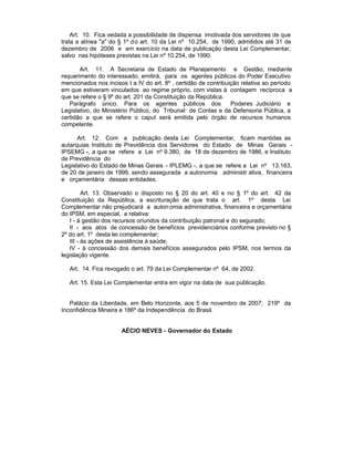 Art. 10. Fica vedada a possibilidade de dispensa imotivada dos servidores de que
trata a alínea "a" do § 1º d o art. 10 da Lei nº 10.254, de 1990, admitidos até 31 de
dezembro de 2006 e em exercício na data de publicação desta Lei Complementar,
salvo nas hipóteses previstas na Lei nº 10.254, de 1990.

       Art. 11. A Secretaria de Estado de Planejamento e Gestão, mediante
requerimento do interessado, emitirá, para os agentes públicos do Poder Executivo
mencionados nos incisos I a IV do art. 8º , certidão de contribuição relativa ao período
em que estiveram vinculados ao regime próprio, com vistas à contagem recíproca a
que se refere o § 9º do art. 201 da Constituição da República.
   Parágrafo único. Para os agentes públicos dos                 Poderes Judiciário e
Legislativo, do Ministério Público, do Tribunal de Contas e da Defensoria Pública, a
certidão a que se refere o caput será emitida pelo órgão de recursos humanos
competente.

      Art. 12. Com a publicação desta Lei Complementar, ficam mantidas as
autarquias Instituto de Previdência dos Servidores do Estado de Minas Gerais -
IPSEMG -, a que se refere a Lei nº 9.380, de 18 de dezembro de 1986, e Instituto
de Previdência do
Legislativo do Estado de Minas Gerais - IPLEMG -, a que se refere a Lei nº 13.163,
de 20 de janeiro de 1999, sendo assegurada a autonomia administr ativa, financeira
e orçamentária dessas entidades.

         Art. 13. Observado o disposto no § 20 do art. 40 e no § 1º do art. 42 da
Constituição da República, a escrituração de que trata o art. 1º desta Lei
Complementar não prejudicará a auton omia administrativa, financeira e orçamentária
do IPSM, em especial, a relativa:
   I - à gestão dos recursos oriundos da contribuição patronal e do segurado;
   II - aos atos de concessão de benefícios previdenciários conforme previsto no §
2º do art. 1º desta lei complementar;
   III - às ações de assistência à saúde;
   IV - à concessão dos demais benefícios assegurados pelo IPSM, nos termos da
legislação vigente.

   Art. 14. Fica revogado o art. 79 da Lei Complementar nº 64, de 2002.

   Art. 15. Esta Lei Complementar entra em vigor na data de sua publicação.


   Palácio da Liberdade, em Belo Horizonte, aos 5 de novembro de 2007; 219º da
Inconfidência Mineira e 186º da Independência do Brasil.


                      AÉCIO NEVES - Governador do Estado
 