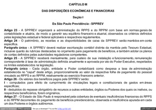 CAPÍTULO III

                                         DAS DISPOSIÇÕES ECONÔMICAS E FINANCEIRAS

                                                                                 Seção I

                                                      Da São Paulo Previdência - SPPREV

   Artigo 23 - A SPPREV organizará a administração do RPPS e do RPPM com base em normas gerais de
   contabilidade e atuária, de modo a garantir seu equilíbrio financeiro e atuarial, observados os critérios definidos
   pelas legislações estadual e federal aplicáveis e respectivos regulamentos.
   Artigo 24 - O patrimônio, as receitas e as disponibilidades de caixa da SPPREV serão mantidos em conta
   específica.
   Parágrafo único - A SPPREV deverá realizar escrituração contábil distinta da mantida pelo Tesouro Estadual,
   inclusive quanto às rubricas destacadas no orçamento para pagamento de benefícios, e também adotar os planos
   de contas definidos pelas autoridades reguladoras competentes.
   Artigo 25 - A SPPREV receberá mensalmente, para custeio de sua instalação e funcionamento, remuneração
   correspondente à taxa de administração definida anualmente e aprovada por ato do Poder Executivo, respeitados
   os limites estabelecidos na legislação.
   Parágrafo único - Cada órgão, entidade e Poder contabilizará como despesa a taxa de administração
   estabelecida no "caput" deste artigo, proporcionalmente ao valor da respectiva folha de pagamento do pessoal
   vinculado ao RPPS e ao RPPM, relativamente ao exercício financeiro anterior.
   Artigo 26 - Os valores dos benefícios pagos pela SPPREV serão:
   I - computados para efeito de cumprimento de vinculações legais e constitucionais de gastos em áreas
   específicas;
   II - deduzidos do repasse obrigatório de recursos a outras entidades, órgãos ou Poderes dos quais os inativos, ou
   respectivos beneficiários, forem originários.
   Artigo 27 - O Estado de São Paulo é responsável pela cobertura de eventuais insuficiências financeiras do RPPS
   e do RPPM decorrentes do pagamento de benefícios previdenciários, observada a insuficiência apurada em cada
   um dos Poderes e órgãos autônomos.
open in browser PRO version   Are you a developer? Try out the HTML to PDF API                               pdfcrowd.com
 