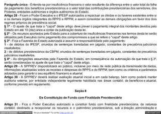 Parágrafo único - Entende-se por insuficiência financeira o valor resultante da diferença entre o valor total da folha
   de pagamento dos benefícios previdenciários e o valor total das contribuições previdenciárias dos servidores, dos
   Poderes, entidades autônomas e órgãos autônomos do Estado.
   Artigo 28 - Ficam o Poder Executivo e o IPESP autorizados a repactuar as dívidas e os haveres existentes entre si
   e os demais órgãos integrantes do RPPS e RPPM, e assim consolidar as demais obrigações em favor dos dois
   regimes próprios de previdência social.
   § 1º - O ajuste de que trata o "caput" deste artigo deve prever o pagamento integral dos montantes devidos pelo
   Estado em até 10 (dez) anos a contar da publicação desta lei.
   § 2º - Os recursos aportados pelo Estado para a cobertura de insuficiências financeiras nos termos desta lei serão
   utilizados pelo Executivo como pagamento dos compromissos a que se refere o "caput" deste artigo.
   § 3º - Fica a Fazenda do Estado autorizada a assumir a responsabilidade pelo pagamento:
   1 - de débitos do IPESP, oriundos de sentenças transitadas em julgado, constantes de precatórios judiciários
   insatisfeitos;
   2 - de débitos previdenciários da CBPM, oriundos de sentenças transitadas em julgado, constantes de precatórios
   judiciários insatisfeitos.
   § 4º - As obrigações assumidas pela Fazenda do Estado, em conseqüência da autorização de que trata o § 3º,
   serão consideradas no ajuste de que trata o "caput" deste artigo.
   Artigo 29 - A SPPREV disponibilizará ao público, inclusive por meio de rede pública de transmissão de dados,
   informações atualizadas sobre as receitas e despesas do RPPS e do RPPM, bem como os critérios e parâmetros
   adotados para garantir o seu equilíbrio financeiro e atuarial.
   Artigo 30 - A SPPREV deverá realizar avaliação atuarial inicial e em cada balanço, bem como poderá manter
   auditoria externa, por entidade independente legalmente habilitada nas áreas contábil, de benefícios e atuarial,
   conforme previsto em regulamento.

                                                                                 Seção II

                                    Da Constituição de Fundo com Finalidade Previdenciária

   Artigo 31 - Fica o Poder Executivo autorizado a constituir fundo com finalidade previdenciária, de natureza
   contábil, destinado a recepcionar os recursos e o patrimônio previdenciários, sob a direção, administração e
open in browser PRO version   Are you a developer? Try out the HTML to PDF API                                  pdfcrowd.com
 