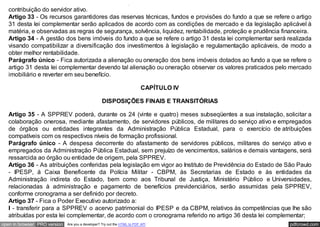 próprios de previdência de que trata o artigo 2º desta lei complementar, corresponderá ao dobro do valor da
   contribuição do servidor ativo.
   Artigo 33 - Os recursos garantidores das reservas técnicas, fundos e provisões do fundo a que se refere o artigo
   31 desta lei complementar serão aplicados de acordo com as condições de mercado e da legislação aplicável à
   matéria, e observadas as regras de segurança, solvência, liquidez, rentabilidade, proteção e prudência financeira.
   Artigo 34 - A gestão dos bens imóveis do fundo a que se refere o artigo 31 desta lei complementar será realizada
   visando compatibilizar a diversificação dos investimentos à legislação e regulamentação aplicáveis, de modo a
   obter melhor rentabilidade.
   Parágrafo único - Fica autorizada a alienação ou oneração dos bens imóveis dotados ao fundo a que se refere o
   artigo 31 desta lei complementar devendo tal alienação ou oneração observar os valores praticados pelo mercado
   imobiliário e reverter em seu benefício.

                                                                           CAPÍTULO IV

                                                   DISPOSIÇÕES FINAIS E TRANSITÓRIAS

   Artigo 35 - A SPPREV poderá, durante os 24 (vinte e quatro) meses subseqüentes a sua instalação, solicitar a
   colaboração onerosa, mediante afastamento, de servidores públicos, de militares do serviço ativo e empregados
   de órgãos ou entidades integrantes da Administração Pública Estadual, para o exercício de atribuições
   compatíveis com os respectivos níveis de formação profissional.
   Parágrafo único - A despesa decorrente do afastamento de servidores públicos, militares do serviço ativo e
   empregados da Administração Pública Estadual, sem prejuízo de vencimentos, salários e demais vantagens, será
   ressarcida ao órgão ou entidade de origem, pela SPPREV.
   Artigo 36 - As atribuições conferidas pela legislação em vigor ao Instituto de Previdência do Estado de São Paulo
   - IPESP, à Caixa Beneficente da Polícia Militar - CBPM, às Secretarias de Estado e às entidades da
   Administração indireta do Estado, bem como aos Tribunal de Justiça, Ministério Público e Universidades,
   relacionadas à administração e pagamento de benefícios previdenciários, serão assumidas pela SPPREV,
   conforme cronograma a ser definido por decreto.
   Artigo 37 - Fica o Poder Executivo autorizado a:
   I - transferir para a SPPREV o acervo patrimonial do IPESP e da CBPM, relativos às competências que lhe são
   atribuídas por esta lei complementar, de acordo com o cronograma referido no artigo 36 desta lei complementar;
open in browser PRO version   Are you a developer? Try out the HTML to PDF API                              pdfcrowd.com
 