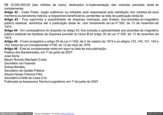 Artigo 41 - Fica o Poder Executivo autorizado a abrir crédito suplementar no orçamento do Estado, até o valor de
   R$ 10.000.000,00 (dez milhões de reais), destinados à implementação das medidas previstas nesta lei
   complementar.
   Artigo 42 - Cada Poder, órgão autônomo ou entidade será responsável pela satisfação dos créditos de seus
   membros ou servidores inativos, e respectivos beneficiários, pendentes na data da publicação desta lei.
   Artigo 43 - Fica suprimida a possibilidade de dispensa imotivada, pelo Estado, dos docentes do magistério
   público estadual, admitidos até a publicação desta lei, com fundamento na Lei nº 500, de 13 de novembro de
   1974.
   Artigo 44 - Em conseqüência do disposto no artigo 43, fica excluída a aplicabilidade aos docentes do magistério
   público estadual da hipótese de dispensa prevista no inciso III do artigo 35 da Lei nº 500, de 13 de novembro de
   1974.
   Artigo 45 - Ficam revogados o artigo 25 da Lei n.º 452, de 2 de outubro de 1974 e os artigos 133, 140, 141, 142 e
   143, todos da Lei Complementar nº180, de 12 de maio de 1978.
   Artigo 46 - Esta lei complementar entra em vigor na data de sua publicação.
   Palácio dos Bandeirantes, em 1º de junho de 2007.
   José Serra
   Mauro Ricardo Machado Costa
   Secretário da Fazenda
   Sidney Beraldo
   Secretário de Gestão Pública
   Aloysio Nunes Ferreira Filho
   Secretário-Chefe da Casa Civil
   Publicada na Assessoria Técnico-Legislativa, em 1º de junho de 2007.




open in browser PRO version   Are you a developer? Try out the HTML to PDF API                              pdfcrowd.com
 