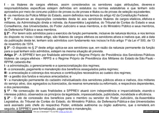 I - os titulares de cargos efetivos, assim considerados os servidores cujas atribuições, deveres e
   responsabilidades específicas estejam definidas em estatutos ou normas estatutárias e que tenham sido
   aprovados por meio de concurso público de provas ou de provas e títulos ou de provas de seleção equivalentes;
   II - os membros da Polícia Militar do Estado, assim definidos nos termos do artigo 42 da Constituição Federal.
   § 1º - Aplicam-se as disposições constantes desta lei aos servidores titulares de cargos vitalícios, efetivos e
   militares, da Administração direta e indireta, da Assembléia Legislativa, do Tribunal de Contas do Estado e seus
   Conselheiros, das Universidades, do Poder Judiciário e seus membros, e do Ministério Público e seus membros,
   da Defensoria Pública e seus membros.
   § 2º - Por terem sido admitidos para o exercício de função permanente, inclusive de natureza técnica, e nos termos
   do disposto no inciso I deste artigo, são titulares de cargos efetivos os servidores ativos e inativos que, até a data
   da publicação desta lei, tenham sido admitidos com fundamento nos incisos I e II do artigo 1º da Lei nº 500, de 13
   de novembro de 1974.
   § 3º - O disposto no § 2º deste artigo aplica-se aos servidores que, em razão da natureza permanente da função
   para a qual tenham sido admitidos, estejam na mesma situação ali prevista.
   Artigo 3º - A SPPREV tem por finalidade administrar o Regime Próprio de Previdência dos Servidores Públicos
   titulares de cargos efetivos - RPPS e o Regime Próprio de Previdência dos Militares do Estado de São Paulo -
   RPPM, cabendo-lhe:
   I - a administração, o gerenciamento e a operacionalização dos regimes;
   II - a concessão, pagamento e manutenção dos benefícios assegurados pelos regimes;
   III - a arrecadação e cobrança dos recursos e contribuições necessários ao custeio dos regimes;
   IV - a gestão dos fundos e recursos arrecadados; e
   V - a manutenção permanente do cadastro individualizado dos servidores públicos ativos e inativos, dos militares
   do serviço ativo, dos agregados ou licenciados, da reserva remunerada ou reformado, e respectivos dependentes,
   e dos pensionistas.
   § 1º - Na consecução de suas finalidades a SPPREV atuará com independência e imparcialidade, visando o
   interesse público, observados os princípios da legalidade, impessoalidade, publicidade, moralidade e eficiência.
   § 2º - O ato de concessão dos benefícios para o membro ou servidor do Poder Judiciário, da Assembléia
   Legislativa, do Tribunal de Contas do Estado, do Ministério Público, da Defensoria Pública e das Universidades
   será assinado pelo chefe do respectivo Poder, entidade autônoma ou órgão autônomo, que o remeterá, em
   seguida, à SPPREV para formalização, pagamento e manutenção.
open in browser PRO version   Are you a developer? Try out the HTML to PDF API                                  pdfcrowd.com
 