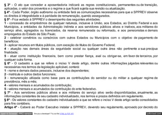 seguida, à SPPREV para formalização, pagamento e manutenção.
   § 3º - O ato que conceder a aposentadoria indicará as regras constitucionais, permanentes ou de transição,
   aplicadas, o valor dos proventos e o regime a que ficará sujeita sua revisão ou atualização.
   § 4º - Cada Poder, órgão autônomo ou entidade fará as comunicações necessárias para que a SPPREV observe
   os direitos à integralidade e à paridade de remuneração, quando assegurados.
   § 5º - Fica vedado à SPPREV o desempenho das seguintes atividades:
   1 - concessão de empréstimos de qualquer natureza, inclusive à União, aos Estados, ao Distrito Federal e aos
   Municípios, a entidades da Administração indireta e aos servidores públicos ativos e inativos, aos militares do
   serviço ativo, agregados ou licenciados, da reserva remunerada ou reformado, e aos pensionistas e demais
   empregados do Estado de São Paulo;
   2 - celebrar convênios ou consórcios com outros Estados ou Municípios com o objetivo de pagamento de
   benefícios;
   3 - aplicar recursos em títulos públicos, com exceção de títulos do Governo Federal;
   4 - atuação nas demais áreas da seguridade social ou qualquer outra área não pertinente a sua precípua
   finalidade;
   5 - atuar como instituição financeira, bem como prestar fiança, aval ou obrigar-se, em favor de terceiros, por
   qualquer outra forma.
   § 6º - O cadastro a que se refere o inciso V deste artigo, dentre outras informações julgadas relevantes ou
   necessárias nos termos da legislação aplicável, conterá:
   1 - nome e demais dados pessoais, inclusive dos dependentes;
   2 - matrícula e outros dados funcionais;
   3 - remuneração utilizada como base para as contribuições do servidor ou do militar a qualquer regime de
   previdência, mês a mês;
   4 - valores mensais e acumulados da contribuição;
   5 - valores mensais e acumulados da contribuição do ente federativo.
   § 7º - Aos servidores públicos ativos e aos militares do serviço ativo serão disponibilizadas, anualmente, as
   informações constantes de seu cadastro individualizado, nos termos e prazos definidos em regulamento.
   § 8º - Os valores constantes do cadastro individualizado a que se refere o inciso V deste artigo serão consolidados
   para fins contábeis.
   Artigo 4º - Caberá ao Poder Executivo instalar a SPPREV, devendo seu regulamento, aprovado por decreto do

open in browser PRO version   Are you a developer? Try out the HTML to PDF API                               pdfcrowd.com
 