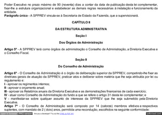 Poder Executivo no prazo máximo de 90 (noventa) dias a contar da data de publicação desta lei complementar,
   fixar-lhe a estrutura organizacional e estabelecer as demais regras necessárias à instalação e funcionamento da
   entidade.
   Parágrafo único - A SPPREV vincula-se à Secretaria de Estado da Fazenda, que a supervisionará.

                                                                           CAPÍTULO II

                                                       DA ESTRUTURA ADMINISTRATIVA

                                                                                 Seção I

                                                            Dos Órgãos de Administração

   Artigo 5º - A SPPREV terá como órgãos de administração o Conselho de Administração, a Diretoria Executiva e
   o Conselho Fiscal.

                                                                                 Seção II

                                                           Do Conselho de Administração

   Artigo 6º - O Conselho de Administração é o órgão de deliberação superior da SPPREV, competindo-lhe fixar as
   diretrizes gerais de atuação da SPPREV, praticar atos e deliberar sobre matéria que lhe seja atribuída por lei ou
   regulamento e:
   I - aprovar os regimentos internos;
   II - aprovar o orçamento anual;
   III - aprovar os Relatórios anuais da Diretoria Executiva e as demonstrações financeiras de cada exercício;
   IV - atuar como Conselho de Administração do fundo a que se refere o artigo 31 desta lei complementar; e
   V - manifestar-se sobre qualquer assunto de interesse da SPPREV que lhe seja submetido pela Diretoria
   Executiva.
   Artigo 7º - O Conselho de Administração será composto por 14 (catorze) membros efetivos e respectivos
   suplentes, com mandato de 2 ( dois) anos, permitida uma recondução, escolhidos na seguinte conformidade:
open in browser PRO version   Are you a developer? Try out the HTML to PDF API                             pdfcrowd.com
 