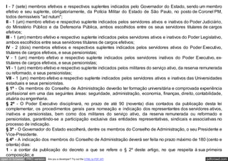 I - 7 (sete) membros efetivos e respectivos suplentes indicados pelo Governador do Estado, sendo um membro
   efetivo e seu suplente, obrigatoriamente, da Polícia Militar do Estado de São Paulo, no posto de Coronel PM,
   todos demissíveis "ad nutum";
   II - 1 (um) membro efetivo e respectivo suplente indicados pelos servidores ativos e inativos do Poder Judiciário,
   do Ministério Público e da Defensoria Pública, ambos escolhidos entre os seus servidores titulares de cargos
   efetivos;
   III - 1 (um) membro efetivo e respectivo suplente indicados pelos servidores ativos e inativos do Poder Legislativo,
   ambos escolhidos entre seus servidores titulares de cargos efetivos;
   IV - 2 (dois) membros efetivos e respectivos suplentes indicados pelos servidores ativos do Poder Executivo,
   titulares de cargos efetivos, e seus pensionistas;
   V - 1 (um) membro efetivo e respectivo suplente indicados pelos servidores inativos do Poder Executivo, ex-
   titulares de cargos efetivos, e seus pensionistas;
   VI - 1 (um) membro efetivo e respectivo suplente indicados pelos militares do serviço ativo, da reserva remunerada
   ou reformado, e seus pensionistas;
   VII - 1 (um) membro efetivo e respectivo suplente indicados pelos servidores ativos e inativos das Universidades
   estaduais e seus pensionistas.
   § 1º - Os membros do Conselho de Administração deverão ter formação universitária e comprovada experiência
   profissional em uma das seguintes áreas: seguridade, administração, economia, finanças, direito, contabilidade,
   atuária ou engenharia.
   § 2º - O Poder Executivo disciplinará, no prazo de até 90 (noventa) dias contados da publicação desta lei
   complementar, os procedimentos gerais para nomeação e indicação dos representantes dos servidores ativos,
   inativos e pensionistas, bem como dos militares do serviço ativo, da reserva remunerada ou reformado e
   pensionistas, garantindo-se a participação exclusiva das entidades representativas, sindicais e associativas no
   processo de indicação.
   § 3º - O Governador do Estado escolherá, dentre os membros do Conselho de Administração, o seu Presidente e
   Vice-Presidente.
   § 4º - A indicação dos membros do Conselho de Administração deverá ser feita no prazo máximo de 180 (cento e
   oitenta) dias:
   1 - a contar da publicação do decreto a que se refere o § 2º deste artigo, no que respeita à sua primeira
   composição; e
open in browser PRO version   Are you a developer? Try out the HTML to PDF API                                pdfcrowd.com
 