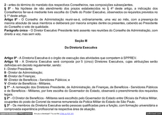 composição; e
   2 - antes do término do mandato dos respectivos Conselheiros, nas composições subseqüentes.
   § 5º - Na hipótese de não atendimento dos prazos estabelecidos no § 4º deste artigo, a indicação dos
   Conselheiros far-se-á mediante livre escolha do Chefe do Poder Executivo, observados os requisitos previstos no
   § 1º deste artigo.
   Artigo 8º - O Conselho de Administração reunir-se-á, ordinariamente, uma vez ao mês, com a presença da
   maioria absoluta de seus membros e deliberará por maioria simples dentre os presentes, cabendo ao Presidente
   do Conselho o voto de qualidade.
   Parágrafo único - O Diretor Executivo Presidente terá assento nas reuniões do Conselho de Administração, com
   direito a voz, mas sem voto.

                                                                                 Seção III

                                                                   Da Diretoria Executiva


   Artigo 9º - A Diretoria Executiva é o órgão de execução das atividades que competem à SPPREV.
   Artigo 10 - A Diretoria Executiva será composta por 5 (cinco) Diretores Executivos, cujas atribuições serão
   definidas em decreto regulamentar, sendo:
   I - Diretor Presidente;
   II - Diretor de Administração;
   III -Diretor de Finanças;
   IV -Diretor de Benefícios - Servidores Públicos; e
   V -Diretor de Benefícios - Militares.
   § 1º - A nomeação dos Diretores Presidente, de Administração, de Finanças, de Benefícios - Servidores Públicos
   e de Benefícios - Militares, por livre escolha do Governador do Estado, observará o preenchimento dos requisitos
   legais.
   § 2º - O Diretor de Benefícios - Militares será escolhido pelo Governador do Estado entre Oficiais da Polícia Militar,
   ocupantes do posto de Coronel da reserva remunerada da Polícia Militar do Estado de São Paulo.
   § 3º - Os membros da Diretoria Executiva serão pessoas qualificadas para a função, com formação universitária e
   comprovada experiência profissional na respectiva área de atuação.
open in browser PRO version   Are you a developer? Try out the HTML to PDF API                                  pdfcrowd.com
 