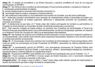 Artigo 16 - É vedado ao Conselheiro e ao Diretor Executivo o exercício simultâneo de mais de um cargo de
   administração na SPPREV.
   Artigo 17 - Os membros dos Conselhos de Administração e Fiscal somente perderão o mandato em virtude de:
   I - condenação penal transitada em julgado;
   II - decisão desfavorável em processo administrativo irrecorrível; ou
   III - acumulação ilegal de cargos, empregos ou funções públicas;
   IV - três ausências consecutivas ou cinco alternadas nas reuniões do Conselho, que não forem justificadas.
   § 1º - Instaurado processo administrativo para apuração de irregularidades poderá o Governador do Estado, por
   solicitação do Secretário de Estado supervisor, determinar o afastamento provisório do Conselheiro, até a
   conclusão do processo.
   § 2º - O afastamento de que trata o § 1º deste artigo não implica prorrogação do mandato ou permanência no
   Conselho de Administração ou Fiscal além da data inicialmente prevista para o seu término.
   § 3º - Pelo exercício irregular da função pública, os membros dos Conselhos de Administração e Fiscal e da
   Diretoria Executiva responderão penal, civil e administrativamente, nos termos da legislação aplicável, em especial
   a Lei federal nº 8.429, de 2 de junho de 1992 (Lei de Improbidade Administrativa).
   Artigo 18 - Na hipótese de vacância nos Conselhos de Administração e Fiscal, assumirá o respectivo suplente ou,
   na impossibilidade, outro membro será indicado pelos respectivos responsáveis, devendo o novo membro exercer
   o mandato pelo período remanescente.
   Artigo 19 - A remuneração mensal dos membros dos Conselhos de Administração e Fiscal corresponderá a 20%
   (vinte por cento) da remuneração do Diretor Presidente da SPPREV, observados os critérios estabelecidos em
   regulamento.
   Artigo 20 - A representação judicial da SPPREV, com prerrogativas processuais de Fazenda Pública, será
   exercida pela Procuradoria Geral do Estado, a qual exercerá, também, representação extrajudicial, consultoria e
   assessoria jurídica, conforme definido em regulamento próprio.
   Artigo 21 - O pessoal da SPPREV será admitido sob o regime da Consolidação das Leis do Trabalho - C.L.T.
   Artigo 22 - Ficam criados, na SPPREV, 5 (cinco) cargos de Diretor Executivo, com o vencimento mensal R$
   9.667,00 (nove mil, seiscentos e sessenta e sete reais).
   Parágrafo único - Os cargos a que se refere o "caput" deste artigo serão extintos quando for implementado o
   Quadro de Pessoal de que trata o artigo 39 desta lei complementar.

open in browser PRO version   Are you a developer? Try out the HTML to PDF API                               pdfcrowd.com
 