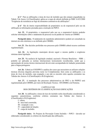 § 3.º Para as edificações e áreas de risco de incêndio que não estejam enquadradas na
Tabela 3 do Anexo A (Classificação), aplica-se a regra de cálculo definida na NBR 14.432/2000
“Exigências de resistência ao fogo de elementos construtivos de edificações”.
§ 4.º São de inteira responsabilidade do proprietário ou do responsável pelo uso da
edificação as informações prestadas para a instrução do PSPCI.
Art. 22. O proprietário, o responsável pelo uso ou o responsável técnico poderão
solicitar informações sobre o andamento do processo ou do pedido de vistoria ao CBMRS.
Parágrafo único. O andamento do expediente administrativo poderá ser consultado na
internet em sitio eletrônico a ser definido pelo CBMRS.
Art. 23. Das decisões proferidas nos processos pelo CBMRS caberá recurso conforme
regulamentação.
Art. 24. As legislações municipais devem seguir o mesmo padrão e exigências
mínimas desta legislação.
Art. 25. Na ausência de legislação estadual, nacional e Normas Brasileiras – NBR –,
poderão ser aplicadas as normas internacionais tecnicamente reconhecidas, sendo que a
apresentação de norma técnica internacional deverá estar acompanhada de tradução juramentada
para a língua portuguesa.
Art. 26. Caberá ao COESPPCI a análise dos casos que necessitem ou utilizem soluções
técnicas diversas daquelas previstas nesta Lei Complementar, bem como as edificações e as
áreas de risco de incêndio, cuja ocupação e uso não se encontre entre aquelas constantes nas
Tabelas dos Anexos A (Classificação) e B (Exigências).
Art. 27. A tramitação dos processos administrativos do PPCI e do PSPPCI será
regulamentada pelo CBMRS, por meio de Resolução Técnica - RTCBMRS e de Portarias.
CAPÍTULO VIII
DOS CRITÉRIOS DE CLASSIFICAÇÃO DAS EDIFICAÇÕES
Art. 28. As edificações e áreas de risco de incêndio serão classificadas considerando as
seguintes características, conforme critérios constantes nas Tabelas dos Anexos A
(Classificação) e B (Exigências):
I - altura;
II - área total construída;
III - ocupação e uso;
IV - capacidade de lotação;
V - carga de incêndio.
Parágrafo único. Os Projetos de Prevenção Contra Incêndio − PrPCI − deverão ser
elaborados considerando os critérios de classificação das edificações.
http://www.al.rs.gov.br/legis 10
 