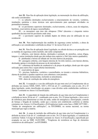 Art. 29. Para fins de aplicação desta legislação, na mensuração da altura da edificação,
não serão considerados:
I - os subsolos destinados exclusivamente a estacionamento de veículos, vestiários,
instalações sanitárias e áreas técnicas sem aproveitamento para quaisquer atividades ou
permanência humana;
II - os pavimentos superiores destinados, exclusivamente, a áticos, casas de máquinas,
barriletes, reservatórios de água e assemelhados;
III - os mezaninos cuja área não ultrapasse 250m² (duzentos e cinquenta metros
quadrados) da área total do pavimento onde situa;
IV - o pavimento superior da unidade duplex do último piso de edificação de uso
residencial.
Art. 30. Para implementação das medidas de segurança contra incêndio, a altura da
edificação a ser considerada é a definida na alínea “a” do inciso II do art. 6.º.
Art. 31. Para fins de aplicação desta Legislação, no cálculo da área a ser protegida com
as medidas de segurança contra incêndio, não serão computados:
I - telheiros, com laterais abertas, destinados à proteção de utensílios, caixas d'água,
tanques e outras instalações desde que não tenham área superior a 10m2
(dez metros quadrados);
II - platibandas e beirais de telhado até 3m (três metros) de projeção;
III - passagens cobertas, com largura máxima de 3m (três metros), com laterais abertas,
destinadas apenas à circulação de pessoas ou de mercadorias;
IV - coberturas de bombas de combustível e de praças de pedágio, desde que não sejam
utilizadas para outros fins e sejam abertas lateralmente;
V - reservatórios de água;
VI - piscinas, banheiros, vestiários e assemelhados, no tocante a sistemas hidráulicos,
alarme de incêndio e quadras esportivas com cobertura e sem paredes;
VII - escadas enclausuradas, incluindo as antecâmaras;
VIII - dutos de ventilação das saídas de emergência.
Art. 32. A ocupação e o uso das edificações de que trata esta Lei Complementar são as
definidas nos incisos XXIII, XXIV, XXV e XVI do art. 6.º, combinados com os arts. 24 e 25
desta legislação, sendo classificadas em grupos e suas divisões serão estabelecidas conforme a
Tabela 1 constante no Anexo A (Classificação).
Art. 33. A capacidade de lotação das edificações de que trata esta Lei Complementar é
a definida no inciso XI do art. 6.º , combinado com os arts. 24 e 25 desta legislação, e deve servir
de referência para dimensionar as rotas de saída, saídas de emergência e desocupação, controle
de fumaça e brigada de incêndio, sendo que a mesma será estabelecida conforme as tabelas
constantes nos Anexos A (Classificação) e B (Exigências) tendo como base a NBR 9.077/2001 -
“Saídas de emergências em edificações”, ou RTCBMRS, ou norma nacional, ou norma
municipal que regre a matéria.
Art. 34. A carga de incêndio das edificações de que trata esta Lei Complementar é a
definida no inciso X do art. 6.º, combinado com os arts. 24 e 25 desta legislação, e é estabelecida
conforme Tabela 3 (Carga de Incêndio) constante no Anexo A (Classificação), especificada por
ocupação ou uso na NBR 14.432/2000 - “Exigências de resistência ao fogo de elementos
construtivos de edificações”, ou RTCBMRS.
http://www.al.rs.gov.br/legis 11
 