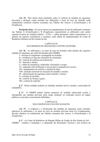 Art. 35. Para efeitos desta legislação, todos os critérios de medidas de segurança,
prevenção e proteção contra incêndio nas edificações e áreas de risco de incêndio serão
estabelecidos conforme critérios constantes nas Tabelas dos Anexos A (Classificação) e B
(Exigências).
Parágrafo único. Os casos omissos de enquadramento do tipo de edificação constantes
nas Tabelas A (Classificação) e B (Exigências), especialmente as edificações com caráter
regional (Centros de Tradição Gaúcha − CTG's −, salões paroquiais, salões comunitários) e os
ginásios de esportes comunitários e escolares, serão objeto de regulamentação do Corpo de
Bombeiros Militares do Rio Grande do Sul.
CAPÍTULO IX
DAS MEDIDAS DE SEGURANÇA CONTRA INCÊNDIO
Art. 36. As edificações e as áreas de risco de incêndio serão dotadas das seguintes
medidas de segurança, que serão fiscalizadas pelo CBMRS:
I - restrição ao surgimento e propagação de incêndio ;
II - resistência ao fogo dos elementos de construção;
III - controle de materiais de acabamento;
IV - detecção e alarme;
V - saídas de emergência, sinalização, iluminação e escape;
VI - separação entre edificações e acesso para as operações de socorro;
VII - equipamentos de controle e extinção do fogo;
VIII - proteção estrutural em situações de incêndio e sinistro;
IX - administração da segurança contra incêndio e sinistro;
X - extinção de incêndio;
XI - controle de fumaça e gases;
XII - controle de explosão.
§ 1.º Outras medidas poderão ser adotadas mediante prévia consulta e autorização do
COESPPCI.
§ 2.º O CBMRS poderá realizar pesquisas de incêndio objetivando avaliar o
desempenho das medidas previstas neste artigo, podendo ser realizadas através de órgãos
públicos ou privados, tecnicamente habilitados.
CAPÍTULO X
DAS EXIGÊNCIAS E DA FISCALIZAÇÃO
Art. 37. A exigência e a fiscalização das medidas de segurança contra incêndio,
aplicáveis às edificações e às áreas de risco de incêndio previstas nesta Lei Complementar,
deverão obedecer ao estabelecido nas Tabelas constantes dos Anexos A (Classificação) e B
(Exigências).
§ 1.º Ao Corpo de Bombeiros da Brigada Militar do Estado do Rio Grande do Sul –
CBMRS – compete a expedição e a adequação das Resoluções Técnicas e dos critérios de
http://www.al.rs.gov.br/legis 12
 