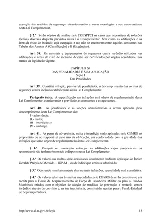 execução das medidas de segurança, visando atender a novas tecnologias e aos casos omissos
nesta Lei Complementar.
§ 2.º Serão objetos de análise pelo COESPPCI os casos que necessitem de soluções
técnicas diversas daquelas previstas nesta Lei Complementar, bem como as edificações e as
áreas de risco de incêndio cuja ocupação e uso não se encontrem entre aquelas constantes nas
Tabelas dos Anexos A (Classificação) e B (Exigências).
Art. 38. Os materiais e equipamentos de segurança contra incêndio utilizados nas
edificações e áreas de risco de incêndio deverão ser certificados por órgãos acreditados, nos
termos da legislação vigente.
CAPÍTULO XI
DAS PENALIDADES E SUA APLICAÇÃO
Seção I
Das Penalidades
Art. 39. Constitui infração, passível de penalidades, o descumprimento das normas de
segurança contra incêndio estabelecidas nesta Lei Complementar.
Parágrafo único. A especificação das infrações será objeto de regulamentação desta
Lei Complementar, considerando a gravidade, as atenuantes e as agravantes.
Art. 40. As penalidades e as sanções administrativas a serem aplicadas pelo
descumprimento desta Lei Complementar são:
I - advertência;
II - multa;
III - interdição; e
IV - embargo.
Art. 41. As penas de advertência, multa e interdição serão aplicadas pelo CBMRS ao
proprietário ou ao responsável pelo uso da edificação, em conformidade com a gravidade das
infrações que serão objeto de regulamentação desta Lei Complementar.
§ 1.º Compete ao município embargar as edificações cujos proprietários ou
responsáveis não tenham observado o disposto nesta Lei Complementar.
§ 2.º Os valores das multas serão reajustados anualmente mediante aplicação do Índice
Geral de Preços de Mercado − IGP-M − ou de índice que venha a substituí-lo.
§ 3.º Ocorrendo simultaneamente duas ou mais infrações, a penalidade será cumulativa.
§ 4.º Os valores relativos às multas arrecadadas pelo CBMRS deverão constituir-se em
receita para o Fundo de Reaparelhamento do Corpo de Bombeiros Militar ou para os Fundos
Municipais criados com o objetivo de adoção de medidas de prevenção e proteção contra
incêndios através de convênio e, na sua inexistência, constituirão receitas para o Fundo Estadual
de Segurança Pública.
http://www.al.rs.gov.br/legis 13
 
