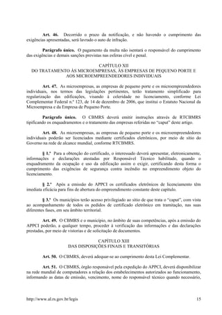 Art. 46. Decorrido o prazo da notificação, e não havendo o cumprimento das
exigências apresentadas, será lavrado o auto de infração.
Parágrafo único. O pagamento da multa não isentará o responsável do cumprimento
das exigências e demais sanções previstas nas esferas cível e penal.
CAPÍTULO XII
DO TRATAMENTO ÀS MICROEMPRESAS, ÀS EMPRESAS DE PEQUENO PORTE E
AOS MICROEMPREENDEDORES INDIVIDUAIS
Art. 47. As microempresas, as empresas de pequeno porte e os microempreendedores
individuais, nos termos das legislações pertinentes, terão tratamento simplificado para
regularização das edificações, visando à celeridade no licenciamento, conforme Lei
Complementar Federal n.º 123, de 14 de dezembro de 2006, que institui o Estatuto Nacional da
Microempresa e da Empresa de Pequeno Porte.
Parágrafo único. O CBMRS deverá emitir instruções através de RTCBMRS
tipificando os enquadramentos e o tratamento das empresas referidas no “caput” deste artigo.
Art. 48. As microempresas, as empresas de pequeno porte e os microempreendedores
individuais poderão ser licenciados mediante certificados eletrônicos, por meio de sítio do
Governo na rede de alcance mundial, conforme RTCBMRS.
§ 1.º Para a obtenção do certificado, o interessado deverá apresentar, eletronicamente,
informações e declarações atestadas por Responsável Técnico habilitado, quando o
enquadramento da ocupação e uso da edificação assim o exigir, certificando desta forma o
cumprimento das exigências de segurança contra incêndio no empreendimento objeto do
licenciamento.
§ 2.º Após a emissão do APPCI os certificados eletrônicos de licenciamento têm
imediata eficácia para fins de abertura do empreendimento constante deste capítulo.
§ 3.º Os municípios terão acesso privilegiado ao sítio de que trata o “caput”, com vista
ao acompanhamento de todos os pedidos de certificado eletrônico em tramitação, nas suas
diferentes fases, em seu âmbito territorial.
Art. 49. O CBMRS e o município, no âmbito de suas competências, após a emissão do
APPCI poderão, a qualquer tempo, proceder à verificação das informações e das declarações
prestadas, por meio de vistorias e de solicitação de documentos.
CAPÍTULO XIII
DAS DISPOSIÇÕES FINAIS E TRANSITÓRIAS
Art. 50. O CBMRS, deverá adequar-se ao cumprimento desta Lei Complementar.
Art. 51. O CBMRS, órgão responsável pela expedição do APPCI, deverá disponibilizar
na rede mundial de computadores a relação dos estabelecimentos autorizados ao funcionamento,
informando as datas de emissão, vencimento, nome do responsável técnico quando necessário,
http://www.al.rs.gov.br/legis 15
 