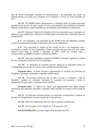 data da última fiscalização, requisitos de funcionamento e da capacidade de lotação do
estabelecimento, de acordo com o disposto na Lei Federal n.º 12.527, de 18 de novembro de
2011.
Art. 52. Ao CBMRS caberá o planejamento e a orientação junto aos órgãos municipais
prestadores dos serviços de água e esgoto, ou seus concessionários, para instalação de hidrantes
públicos, sendo destes a responsabilidade por sua instalação, funcionamento e manutenção.
Art. 53. Caberá ao Estado do Rio Grande do Sul e aos municípios que o constituem, no
âmbito de suas competências, adotarem as medidas legais necessárias para a aplicação desta Lei
Complementar.
§ 1.º Os municípios, com população de até 20.000 (vinte mil) habitantes, poderão
constituir consórcios para atender as disposições desta Lei Complementar.
§ 2.º Fica autorizado ao Estado do Rio Grande do Sul e aos municípios que o
constituem, no âmbito de suas competências, firmar convênios para que através de seus corpos
técnicos sejam feitas as análises e aprovação do PPCI, sendo que compete única e
exclusivamente ao CBMRS a vistoria e a emissão do APPCI.
Art. 54. Aprovada a legislação, as atuais RTCBMRS continuarão vigendo até a edição
de novas resoluções compatíveis com esta legislação.
Art. 55. As edificações já existentes deverão adaptar-se às disposições desta Lei
Complementar no prazo de até 5 (cinco) anos, contados da sua publicação.
Parágrafo único. O Poder Executivo regulamentará as condições de efetivação da
adaptação à legislação, respeitando a legislação federal vigente.
Art. 56. Na primeira semana do mês de julho, em que se comemora o “Dia do
Bombeiro”, poderão ser realizadas simulações de evacuação de ocupantes e testes de
equipamentos de prevenção e segurança contra incêndios.
Parágrafo único. O disposto no “caput” será regulamentado pelo órgão estadual
responsável pela segurança, prevenção e proteção contra incêndios no Estado do Rio Grande do
Sul.
Art. 57. Os municípios deverão atualizar sua legislação, recepcionando o disposto na
presente Lei Complementar, no prazo máximo de 12 (doze) meses.
Art. 58. Esta Lei Complementar entra em vigor na data de sua publicação.
Art. 59. Fica revogada a Lei n.º 10.987, de 11 de agosto de 1997.
PALÁCIO PIRATINI, em Porto Alegre, 26 de dezembro de 2013.
http://www.al.rs.gov.br/legis 16
 