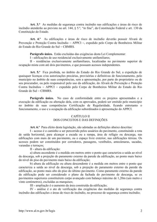Art. 3.° As medidas de segurança contra incêndio nas edificações e áreas de risco de
incêndio atenderão ao previsto no art. 144, § 5.º, “in fine”, da Constituição Federal e art. 130 da
Constituição do Estado.
Art. 4.º As edificações e áreas de risco de incêndio deverão possuir Alvará de
Prevenção e Proteção Contra Incêndio − APPCI −, expedido pelo Corpo de Bombeiros Militar
do Estado do Rio Grande do Sul − CBMRS.
Parágrafo único. Estão excluídas das exigências desta Lei Complementar:
I - edificações de uso residencial exclusivamente unifamiliares;
II - residências exclusivamente unifamiliares, localizadas no pavimento superior de
ocupação mista com até dois pavimentos, e que possuam acessos independentes.
Art. 5.º Fica proibida, no âmbito do Estado do Rio Grande do Sul, a expedição de
quaisquer licenças e/ou autorizações precárias, provisórias e definitivas de funcionamento, pelo
município no âmbito de suas competências, sem a apresentação, por parte do proprietário ou de
seu procurador, ou pelo responsável pelo uso da edificação, do Alvará de Prevenção e Proteção
Contra Incêndios − APPCI − expedido pelo Corpo de Bombeiros Militar do Estado do Rio
Grande do Sul − CBMRS.
Parágrafo único. No caso de conformidade entre os projetos apresentados e a
execução da edificação ou alteração dela, com os aprovados, poderá ser emitido pelo município
no âmbito de suas competências Certificação de Regularidade, ficando entretanto o
funcionamento, o uso e a ocupação da edificação subordinados à apresentação do APPCI.
CAPÍTULO II
DOS CONCEITOS E DAS DEFINIÇÕES
Art. 6.º Para efeito desta legislação, são adotadas as definições abaixo descritas:
I - acesso é o caminho a ser percorrido pelos usuários do pavimento, constituindo a rota
de saída horizontal, para alcançar a escada ou a rampa, área de refúgio ou descarga, nas
edificações com mais de um pavimento, ou o espaço livre exterior, nas edificações térreas. Os
acessos podem ser constituídos por corredores, passagens, vestíbulos, antecâmaras, sacadas,
varandas e terraços;
II - altura da edificação:
a) altura ascendente é a medida em metros entre o ponto que caracteriza a saída ao nível
da descarga, sob a projeção do paramento externo da parede da edificação, ao ponto mais baixo
do nível do piso do pavimento mais baixo da edificação;
b) altura da edificação ou altura descendente é a medida em metros entre o ponto que
caracteriza a saída ao nível da descarga, sob a projeção do paramento externo da parede da
edificação, ao ponto mais alto do piso do último pavimento. Como paramento externo da parede
da edificação pode ser considerado o plano da fachada do pavimento de descarga, se os
pavimentos superiores constituírem corpo avançado com balanço máximo de 1,20m (um metro e
vinte centímetros), excluídas as marquises;
III - ampliação é o aumento da área construída da edificação;
IV - análise é o ato de verificação das exigências das medidas de segurança contra
incêndio das edificações e áreas de risco de incêndio, no processo de segurança contra incêndio;
http://www.al.rs.gov.br/legis 2
 