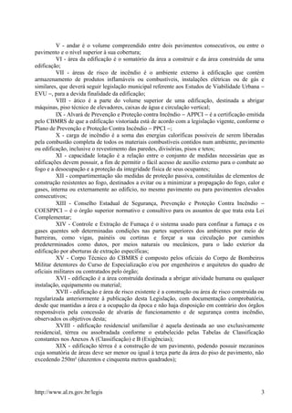 V - andar é o volume compreendido entre dois pavimentos consecutivos, ou entre o
pavimento e o nível superior à sua cobertura;
VI - área da edificação é o somatório da área a construir e da área construída de uma
edificação;
VII - áreas de risco de incêndio é o ambiente externo à edificação que contém
armazenamento de produtos inflamáveis ou combustíveis, instalações elétricas ou de gás e
similares, que deverá seguir legislação municipal referente aos Estudos de Viabilidade Urbana −
EVU −, para a devida finalidade da edificação;
VIII - ático é a parte do volume superior de uma edificação, destinada a abrigar
máquinas, piso técnico de elevadores, caixas de água e circulação vertical;
IX - Alvará de Prevenção e Proteção contra Incêndio − APPCI − é a certificação emitida
pelo CBMRS de que a edificação vistoriada está de acordo com a legislação vigente, conforme o
Plano de Prevenção e Proteção Contra Incêndio − PPCI −;
X - carga de incêndio é a soma das energias caloríficas possíveis de serem liberadas
pela combustão completa de todos os materiais combustíveis contidos num ambiente, pavimento
ou edificação, inclusive o revestimento das paredes, divisórias, pisos e tetos;
XI - capacidade lotação é a relação entre o conjunto de medidas necessárias que as
edificações devem possuir, a fim de permitir o fácil acesso de auxílio externo para o combate ao
fogo e a desocupação e a proteção da integridade física de seus ocupantes;
XII - compartimentação são medidas de proteção passiva, constituídas de elementos de
construção resistentes ao fogo, destinados a evitar ou a minimizar a propagação do fogo, calor e
gases, interna ou externamente ao edifício, no mesmo pavimento ou para pavimentos elevados
consecutivos;
XIII - Conselho Estadual de Segurança, Prevenção e Proteção Contra Incêndio −
COESPPCI − é o órgão superior normativo e consultivo para os assuntos de que trata esta Lei
Complementar;
XIV - Controle e Extração de Fumaça é o sistema usado para confinar a fumaça e os
gases quentes sob determinadas condições nas partes superiores dos ambientes por meio de
barreiras, como vigas, painéis ou cortinas e forçar a sua circulação por caminhos
predeterminados como dutos, por meios naturais ou mecânicos, para o lado exterior da
edificação por aberturas de extração específicas;
XV - Corpo Técnico do CBMRS é composto pelos oficiais do Corpo de Bombeiros
Militar detentores do Curso de Especialização e/ou por engenheiros e arquitetos do quadro de
oficiais militares ou contratados pelo órgão;
XVI - edificação é a área construída destinada a abrigar atividade humana ou qualquer
instalação, equipamento ou material;
XVII - edificação e área de risco existente é a construção ou área de risco construída ou
regularizada anteriormente à publicação desta Legislação, com documentação comprobatória,
desde que mantidas a área e a ocupação da época e não haja disposição em contrário dos órgãos
responsáveis pela concessão de alvarás de funcionamento e de segurança contra incêndio,
observados os objetivos desta;
XVIII - edificação residencial unifamiliar é aquela destinada ao uso exclusivamente
residencial, térrea ou assobradada conforme o estabelecido pelas Tabelas de Classificação
constantes nos Anexos A (Classificação) e B (Exigências);
XIX - edificação térrea é a construção de um pavimento, podendo possuir mezaninos
cuja somatória de áreas deve ser menor ou igual à terça parte da área do piso de pavimento, não
excedendo 250m² (duzentos e cinquenta metros quadrados);
http://www.al.rs.gov.br/legis 3
 