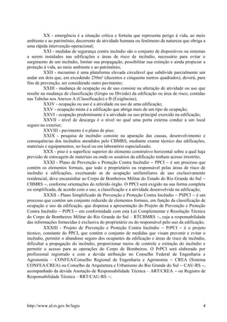 XX - emergência é a situação crítica e fortuita que representa perigo à vida, ao meio
ambiente e ao patrimônio, decorrente de atividade humana ou fenômeno da natureza que obriga a
uma rápida intervenção operacional;
XXI - medidas de segurança contra incêndio são o conjunto de dispositivos ou sistemas
a serem instalados nas edificações e áreas de risco de incêndio, necessário para evitar o
surgimento de um incêndio, limitar sua propagação, possibilitar sua extinção e ainda propiciar a
proteção à vida, ao meio ambiente e ao patrimônio;
XXII - mezanino é uma plataforma elevada circulável que subdivide parcialmente um
andar em dois que, em excedendo 250m² (duzentos e cinquenta metros quadrados), deverá, para
fins de prevenção, ser considerado outro pavimento;
XXIII - mudança de ocupação ou de uso consiste na alteração de atividade ou uso que
resulte na mudança de classificação (Grupo ou Divisão) da edificação ou área de risco, contidas
nas Tabelas nos Anexos A (Classificação) e B (Exigências);
XXIV - ocupação ou uso é a atividade ou uso de uma edificação;
XXV - ocupação mista é a edificação que abriga mais de um tipo de ocupação;
XXVI - ocupação predominante é a atividade ou uso principal exercido na edificação;
XXVII - nível de descarga é o nível no qual uma porta externa conduz a um local
seguro no exterior;
XXVIII - pavimento é o plano de piso;
XXIX - pesquisa de incêndio consiste na apuração das causas, desenvolvimento e
consequências dos incêndios atendidos pelo CBMRS, mediante exame técnico das edificações,
materiais e equipamentos, no local ou em laboratório especializado;
XXX - piso é a superfície superior do elemento construtivo horizontal sobre a qual haja
previsão de estocagem de materiais ou onde os usuários da edificação tenham acesso irrestrito;
XXXI - Plano de Prevenção e Proteção Contra Incêndio − PPCI − é um processo que
contém os elementos formais, que todo o proprietário ou responsável pelas áreas de risco de
incêndio e edificações, excetuando as de ocupação unifamiliares de uso exclusivamente
residencial, deve encaminhar ao Corpo de Bombeiros Militar do Estado do Rio Grande do Sul −
CBMRS −, conforme orientações do referido órgão. O PPCI será exigido na sua forma completa
ou simplificada, de acordo com o uso, a classificação e a atividade desenvolvida na edificação;
XXXII - Plano Simplificado de Prevenção e Proteção Contra Incêndio − PSPCI − é um
processo que contém um conjunto reduzido de elementos formais, em função da classificação de
ocupação e uso da edificação, que dispensa a apresentação do Projeto de Prevenção e Proteção
Contra Incêndio − PrPCI − em conformidade com esta Lei Complementar e Resolução Técnica
do Corpo de Bombeiros Militar do Rio Grande do Sul – RTCBMRS −, cuja a responsabilidade
das informações fornecidas é exclusiva do proprietário ou do responsável pelo uso da edificação;
XXXIII - Projeto de Prevenção e Proteção Contra Incêndio − PrPCI − é o projeto
técnico, constante do PPCI, que contém o conjunto de medidas que visam prevenir e evitar o
incêndio, permitir o abandono seguro dos ocupantes da edificação e áreas de risco de incêndio,
dificultar a propagação do incêndio, proporcionar meios de controle e extinção do incêndio e
permitir o acesso para as operações do Corpo de Bombeiros. O PrPCI será elaborado por
profissional registrado e com a devida atribuição no Conselho Federal de Engenharia e
Agronomia – CONFEA/Conselho Regional de Engenharia e Agronomia − CREA (Sistema
CONFEA/CREA) ou Conselho de Arquitetura e Urbanismo do Rio Grande do Sul − CAU-RS −,
acompanhado da devida Anotação de Responsabilidade Técnica – ART/CREA − ou Registro de
Responsabilidade Técnica – RRT/CAU-RS −;
http://www.al.rs.gov.br/legis 4
 