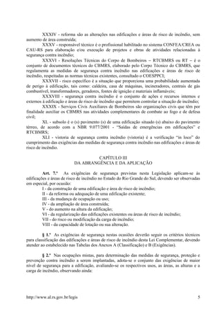 XXXIV - reforma são as alterações nas edificações e áreas de risco de incêndio, sem
aumento de área construída;
XXXV - responsável técnico é o profissional habilitado no sistema CONFEA/CREA ou
CAU-RS para elaboração e/ou execução de projetos e obras de atividades relacionadas à
segurança contra incêndio;
XXXVI - Resoluções Técnicas do Corpo de Bombeiros − RTCBMRS ou RT − é o
conjunto de documentos técnicos do CBMRS, elaborado pelo Corpo Técnico do CBMRS, que
regulamenta as medidas de segurança contra incêndio nas edificações e áreas de risco de
incêndio, respeitadas as normas técnicas existentes, consultado o COESPPCI;
XXXVII - risco específico é a situação que proporciona uma probabilidade aumentada
de perigo à edificação, tais como: caldeira, casa de máquinas, incineradores, centrais de gás
combustível, transformadores, geradores, fontes de ignição e materiais inflamáveis;
XXXVIII - segurança contra incêndio é o conjunto de ações e recursos internos e
externos à edificação e áreas de risco de incêndio que permitem controlar a situação de incêndio;
XXXIX - Serviços Civis Auxiliares de Bombeiros são organizações civis que têm por
finalidade auxiliar os CBMRS nas atividades complementares de combate ao fogo e de defesa
civil;
XL - subsolo é o (s) pavimento (s) de uma edificação situado (s) abaixo do pavimento
térreo, de acordo com a NBR 9.077/2001 - “Saídas de emergências em edificações” e
RTCBMRS;
XLI - vistoria de segurança contra incêndio (vistoria) é a verificação “in loco” do
cumprimento das exigências das medidas de segurança contra incêndio nas edificações e áreas de
risco de incêndio.
CAPÍTULO III
DA ABRANGÊNCIA E DA APLICAÇÃO
Art. 7.º As exigências de segurança previstas nesta Legislação aplicam-se às
edificações e áreas de risco de incêndio no Estado do Rio Grande do Sul, devendo ser observadas
em especial, por ocasião:
I - da construção de uma edificação e área de risco de incêndio;
II - da reforma ou adequação de uma edificação existente;
III - da mudança de ocupação ou uso;
IV - da ampliação de área construída;
V - do aumento na altura da edificação;
VI - da regularização das edificações existentes ou áreas de risco de incêndio;
VII - do risco ou modificação da carga de incêndio;
VIII - da capacidade de lotação ou sua alteração.
§ 1.º As exigências de segurança nestas ocasiões deverão seguir os critérios técnicos
para classificação das edificações e áreas de risco de incêndio desta Lei Complementar, devendo
atender ao estabelecido nas Tabelas dos Anexos A (Classificação) e B (Exigências).
§ 2.º Nas ocupações mistas, para determinação das medidas de segurança, proteção e
prevenção contra incêndio a serem implantadas, adota-se o conjunto das exigências de maior
nível de segurança para a edificação, avaliando-se os respectivos usos, as áreas, as alturas e a
carga de incêndio, observando ainda:
http://www.al.rs.gov.br/legis 5
 